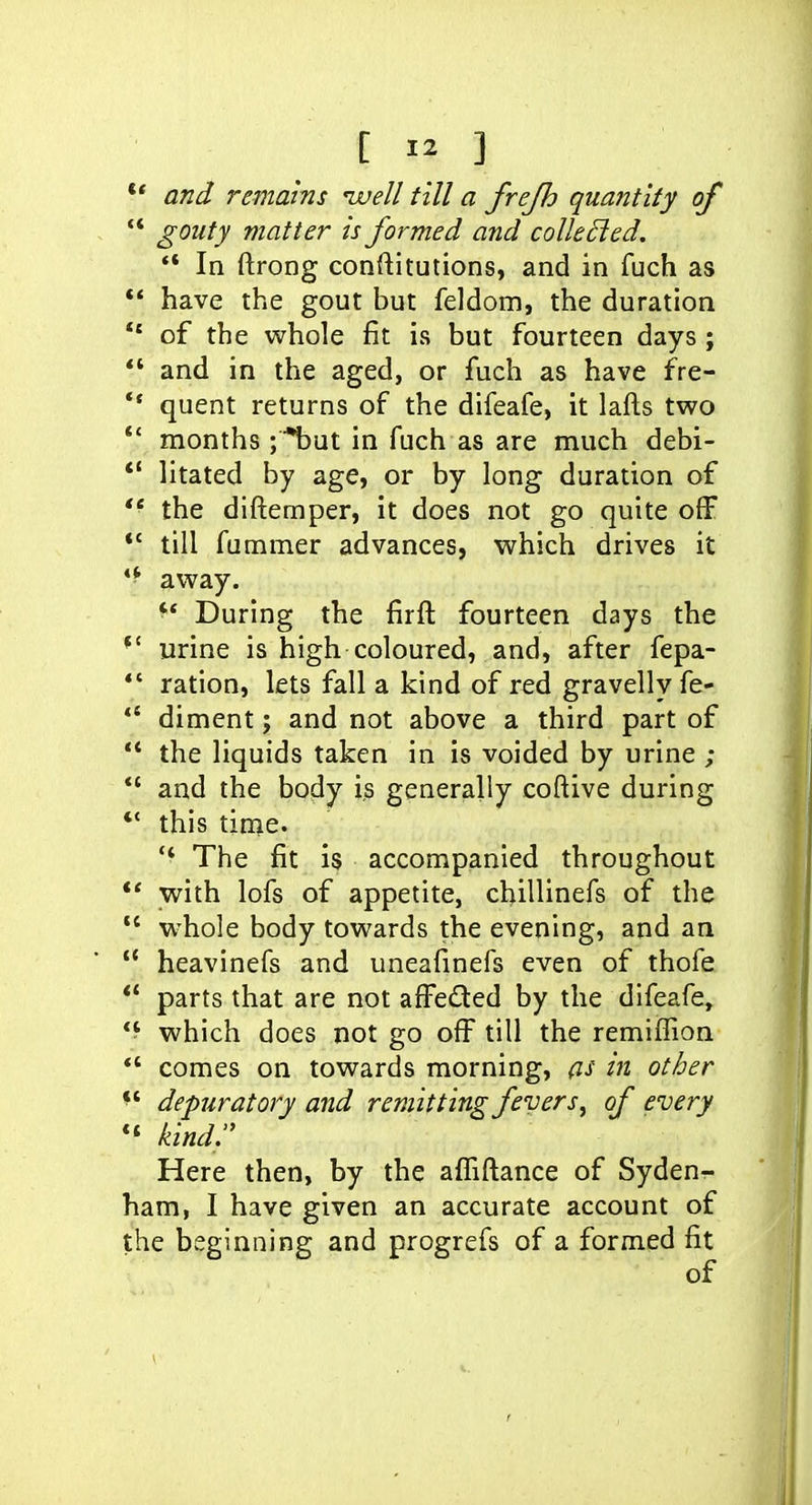** and remains nvell till a frejh quantity of  gouty matter is formed and coUeded. ** In ftrong conftitutions, and in fuch as  have the gout but feldom, the duration *' of the whole fit is but fourteen days ;  and in the aged, or fuch as have fre- *• quent returns of the difeafe, it lafts two *' months ;'*but in fuch as are much debi- *' litated by age, or by long duration of  the diftemper, it does not go quite off *' till fummer advances, which drives it *^ away. '* During the firfl fourteen days the urine is high coloured, and, after fepa- *' ration, lets fall a kind of red gravelly fe- *' diment; and not above a third part of  the liquids taken in is voided by urine ; *' and the body is generally coftive during *' this time. '* The fit is accompanied throughout ** with lofs of appetite, chillinefs of the  whole body towards the evening, and an  heavinefs and uneafmefs even of thofe  parts that are not affeded by the difeafe, *^ which does not go off till the remiffion  comes on towards morning, as in other depuratory and remitting fevers^ of every kind. Here then, by the affiftance of Syden- ham, I have given an accurate account of the beginning and progrefs of a formed fit of r