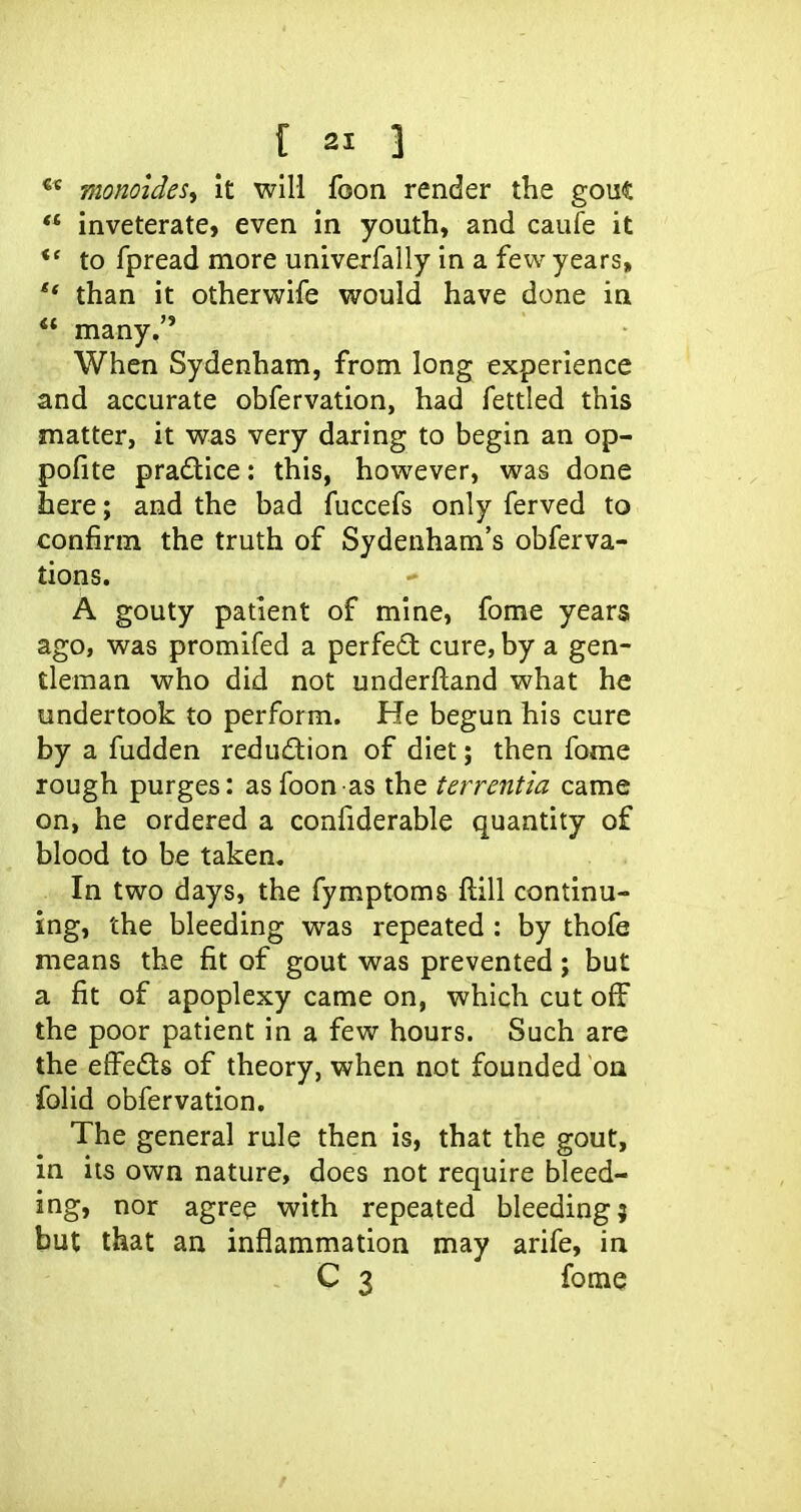 monoidesy it will foon render the gout  inveterate, even in youth, and caufe it to fpread more univerfally in a few years, than it otherwife would have done in many. When Sydenham, from long experience and accurate obfervation, had fettled this matter, it was very daring to begin an op- pofite practice: this, however, was done here; and the bad fuccefs only ferved to confirm the truth of Sydenham's obferva- tions. A gouty patient of mine, fome years ago, was promifed a perfect cure, by a gen- tleman who did not underftand what he undertook to perform. He begun his cure by a fudden redudion of diet; then fome rough purges: as foon as the terrentia came on, he ordered a confiderable quantity of blood to be taken. In two days, the fymptoms ftill continu- ing, the bleeding was repeated : by thofe means the fit of gout was prevented ; but a fit of apoplexy came on, which cut off the poor patient in a few hours. Such are the effeds of theory, when not founded on folid obfervation. The general rule then is, that the gout, in its own nature, does not require bleed- ing, nor agree with repeated bleeding; but that an inflammation may arife, in C 3 fome