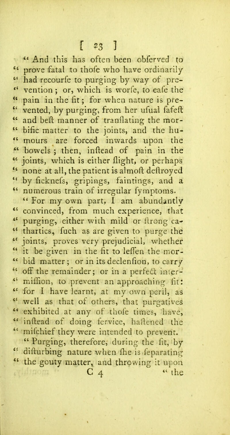 ** And this has often been obferved to prove fatal to thofe who have ordinarily  had recourfe to purging by way of pre- *' vention ; or, which is worfe, to eafe the pain in the fit; for when nature is pre- ^' vented, by purging, from her ufual fafefl:  and beft manner of tranflating the mor-  bific matter to the joints, and the hu-  mours are forced inwards upon the  bowels ; then, inftead of pain in the *' joints, which is either flight, or perhaps •* none at all, the patient is almofl: deftroyed ** by (icknefs, gripings, faintings, and a *' numerous train of irregular fymptoms. *' For my own part, I am abundantly *' convinced, from much experience, that *' purging, either with mild or ftrong ca- *' thartics, fuch as are given to purge the *' joints, proves very prejudicial, whether  it be given in the fit to lefTen the nior- *' bid matter; or in its declenfion, to carry  off the remainder; or in a perfedl: inier- *' million, to prevent an approaching fit: *' for I have learnt, at my own peril, as *' well as that of others, that purgatives '* exhibited at any of thofe times, have, infliead of doing fervice, hailened the mifchief they were intended to prevent.  Purging, therefore, during the fit, by diflurbing nature when ihe is feparating the gouty matter, and throwing it upon C 4 *''the