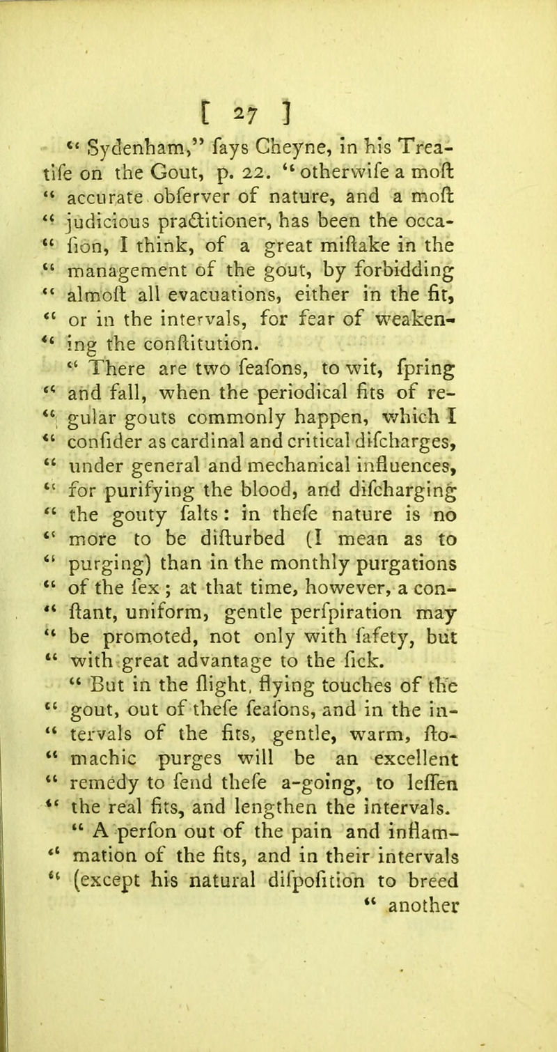 *« Sydenham, fays Cheyne, in his Trea- tlfe on the Gout, p. 22.  otherwife a mofl: accurate obferver of nature, and a moft *' judicious praditioner, has been the occa-  fion, I think, of a great miftake in the  management of the gout, by forbidding *' almoft all evacuations, either in the fit, *' or in the intervals, for fear of weaken- *' ing the conftitution.  There are two feafons, to wit, fpring ** and fall, when the periodical fits of re- *' gular gouts commonly happen, which I *' confider as cardinal and critical difcharges, *' under general and mechanical influences,  for purifying the blood, and difcharging  the gouty falts: in thefe nature is no  more to be difturbed (I mean as to *' purging) than in the monthly purgations *' of the fex ; at that time, however, a con-  ftant, uniform, gentle perfpiration may ** be promoted, not only with fafety, but ** with great advantage to the fick.  But in the flight, flying touches of tKe  gout, out of thefe feafons, and in the in-  tervals of the fits, gentle, warm, fl:o-  machic purges will be an excellent *' remedy to fend thefe a-going, to leflien *' the real fits, and lengthen the intervals.  A perfon out of the pain and infiam- *' mation of the fits, and in their intervals (except his natural difpofition to breed ** another