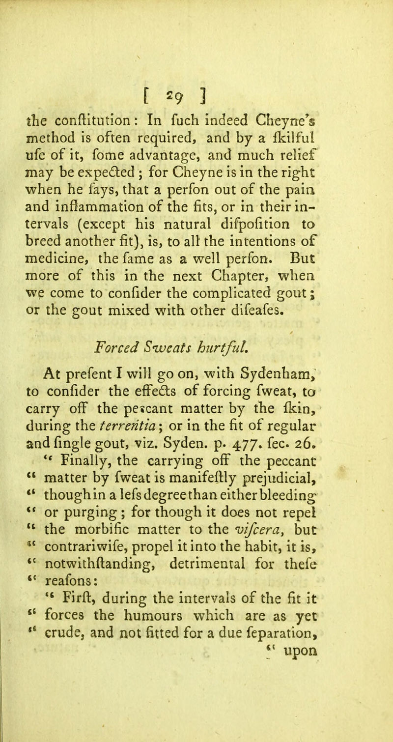 the conftitution: In fuch indeed Cheyne's method is often required, and by a Ikilful ufe of it, fome advantage, and much relief may be expected ; for Cheyne is in the right when he fays, that a perfon out of the paia and inflammation of the fits, or in their in- tervals (except his natural difpofition to breed another fit), is, to all the intentions of medicine, the fame as a well perfon. But more of this in the next Chapter, when wp come to confider the complicated gout; or the gout mixed with other difeafes. Forced Siveats hicrtfid. At prefent I will go on, with Sydenham, to confider the effects of forcing fweat, to carry off the pescant matter by the fkin, during the ferrentia; or in the fit of regular and fingle gout, viz. Syden. p. 477. fee 26, ** Finally, the carrying off the peccant  matter by fweat is manifeftly prejudicial, ** though in a lefs degree than either bleeding^ ** or purging ; for though it does not repel  the morbific matter to the vifcera, but *' contrariwife, propel it into the habit, it is, *' notwithftanding, detrimental for thefe *' reafons:  Firft, during the intervals of the fit it *' forces the humours which are as yet ** crude, and not fitted for a due feparation, *' upon