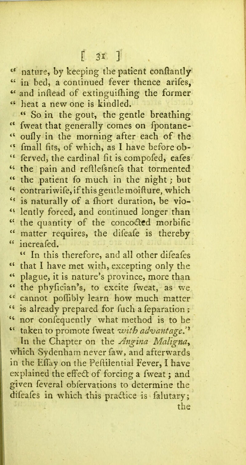  nature, by keeping the patient conftantly  in bed, a continued fever thence arifes, ** and inftead of extinguifhing the former *' heat a new one is kindled.  So in the gout, the gentle breathing ** fweat that generally comes on fpontane-  oufly in the morning after each of the *' fmall fits, of which, as I have before ob-  ferved, the cardinal fit is compofed, eafes  the pain and reftlefsnefs that tormented  the patient fo much in the night; but contrariwife, if this gentle moifture, which *' is naturally of a fhort duration, be vio- lently forced, and continued longer than  the quantity of the conco£tfd morbific *' matter requires, the difeafe is thereby  increafed.  In this therefore, and all other difeafes *' that I have met with, excepting only the  plague, it is nature's province, more than  the phyfician's, to excite fweat, as we *' cannot pofiibly learn how much matter  i-s already prepared for fuch afeparation;  nor confequently what method is to be *' taken to promote fweat uuith advantage.' In the Chapter on the Angma Maligna^ which Sydenham never faw, and afterwards in the Effity on the Pefl;ilential Fever, I have explained the effedt of forcing a fweat; and given feveral oblervations to determine the difeafes in which this practice is falutary;