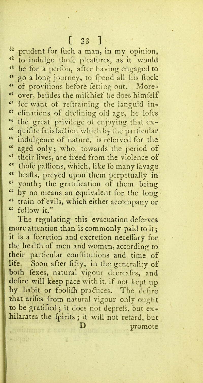 ^' prudent for fuch a man, in my opinion, to indulge thofe pleafures, as it would ** be for a perfnn, after having engaged to *' go a long journey, to fpend all his ftock of provilions before fetting out. More- ** over, befides the mifchief lie does himfelf *' for want of retraining the languid in- *' clinations of declining old age, he lofes ** the great privilege of enjoying that ex- quifite fatifcfadion vv^hich by the particular *' indulgence of nature, is referved for the agied only; who, towards the period of *' their lives, are freed from the violence of *' thofe paffions, which, like fo many favage beafts, preyed upon them perpetually in *' youth; the gratification of them being by no means an equivalent for the long train of evils, which either accompany or « follow it. The regulating this evacuation deferves more attention than is commonly paid to it; it is a fecretion and excretion necelTary for the health of men and women, according to their particular conRiturions and time of life. Soon after fifty, in the generality of both fexes, natural vigour decreafes, and defire will keep pace with it, if not kept up by habit or foolifh pradices. The defire that arifes from natural vigour only ought to be gratified ; it does not deprels, but ex- hilarates the fpirits ; it will not retard, but D promote