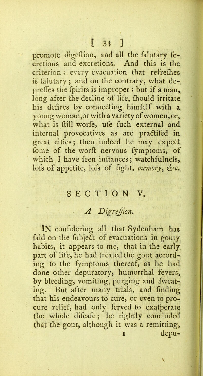 promote digeflion, and all the falutary fe- cretions and excretions. And this is the criterion : every evacuation that refrefhes is falutary; and on the contrary, what de- preffcs the fpirits is improper: but if a man, long after the decline of life, fhould irritate his deiires by conneding himfelf with a young woman,or with a variety of women, or, what is flill worfe, ufe fuch external and internal provocatives as are pradlifed in great cities; then indeed he may expect fome of the worft nervous fymptoms, of which I have feen inftances; watchfulnefs, lofs of appetite, lofs of fight, memory^ (^'c, SECTION V. A Digrejfion, IN confidering all that Sydenham has faid on the fubject of evacuations in gouty habits, it appears to me, that in the early part of life, he had treated the gout accord- ing fo the fymptoms thereof, as he had done other depuratory, humorrhal fevers, by bleeding, vomiting, purging and fweat- ing. But after many trials, and finding that his endeavours to cure, or even to pro- cure relief, had only ferved to exafperate the whole difeafe; he rightly concluded that the gout, although it was a remitting, I depu-