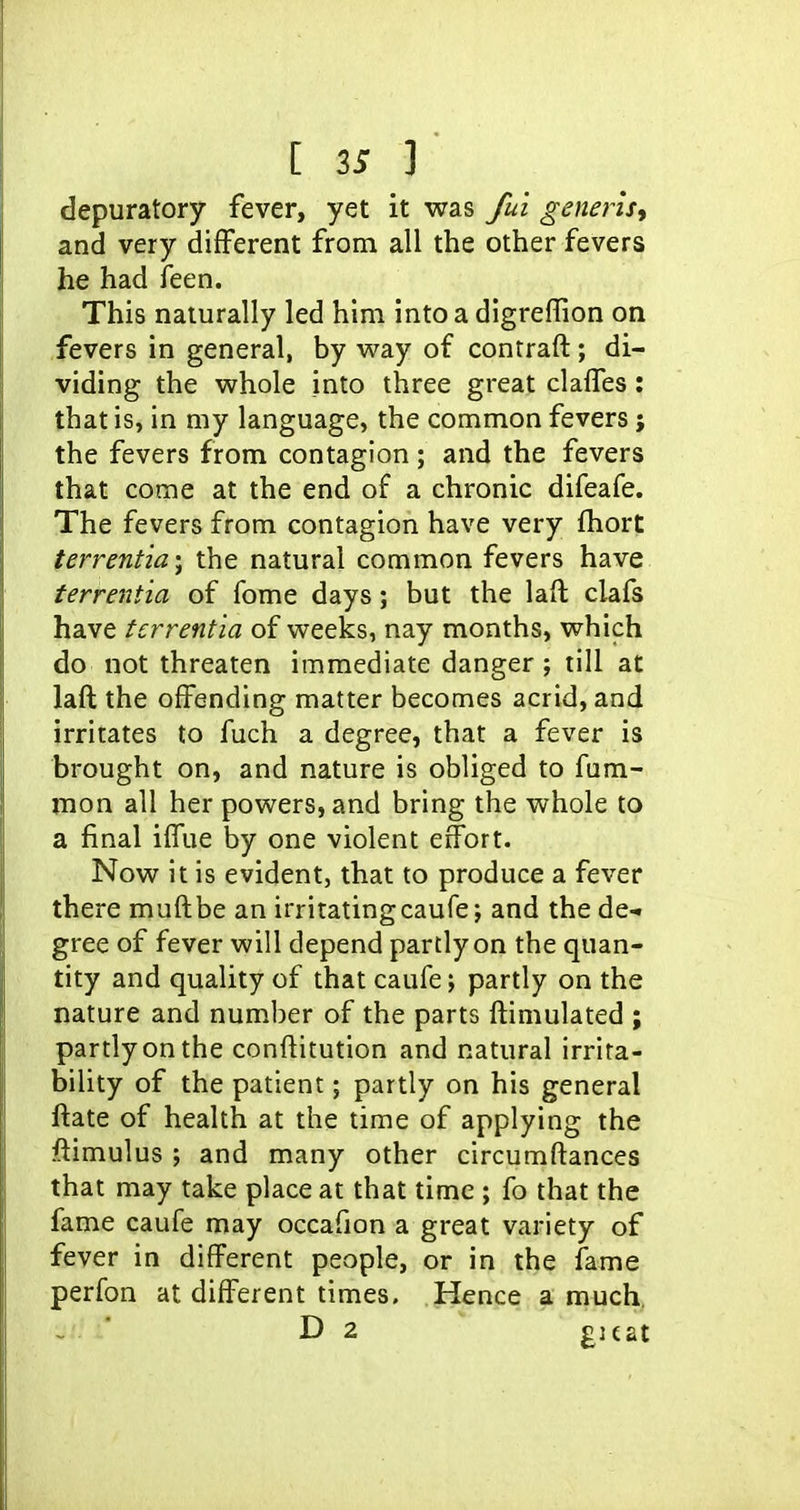 depuratory fever, yet it was /ui geneiisy and very different from all the other fevers he had feen. This naturally led him into a digreffion on fevers in general, by way of contraft; di- viding the whole into three great clalfes: that is, in my language, the common fevers; the fevers from contagion; and the fevers that come at the end of a chronic difeafe. The fevers from contagion have very fhort terrentia-^ the natural common fevers have terrentia of fome days; but the laft clafs have terrentia of weeks, nay months, which do not threaten immediate danger; till at laft the offending matter becomes acrid, and irritates to fuch a degree, that a fever is brought on, and nature is obliged to fum- mon all her powers, and bring the whole to a final ilTue by one violent effort. Now it is evident, that to produce a fever there muftbe an irritatingcaufe; and the de- gree of fever will depend partly on the quan- tity and quality of that caufe; partly on the nature and number of the parts ftimulated ; partly on the conftitution and natural irrita- bility of the patient; partly on his general ftate of health at the time of applying the ftimulus ; and many other circumftances that may take place at that time ; fo that the fame caufe may occafion a great variety of fever in different people, or in the fame perfon at different times. Hence a much,