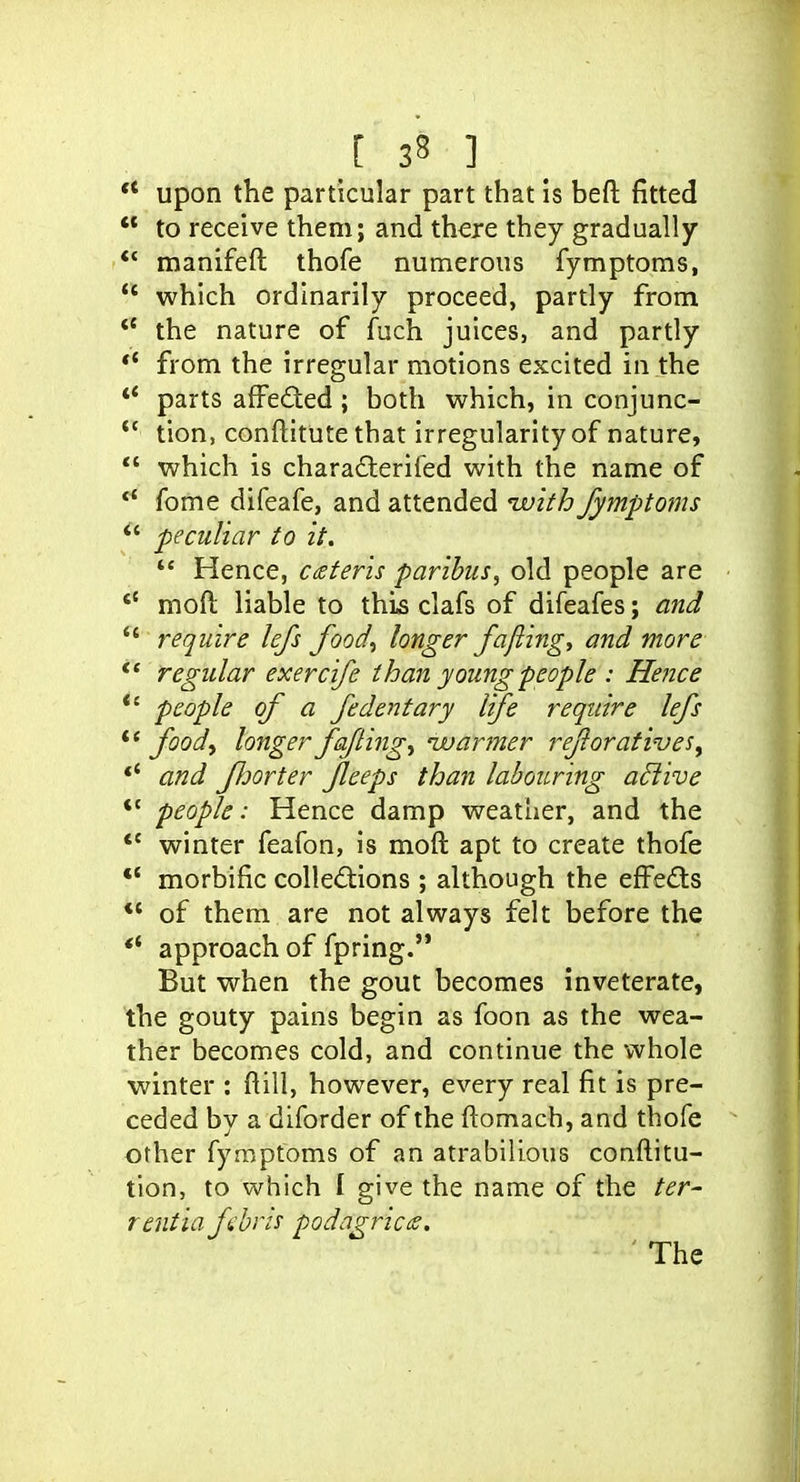 ** Upon the particular part that is beft fitted to receive them; and there they gradually ** manifeft thofe numerous fymptoms, *' which ordinarily proceed, partly from *' the nature of fuch juices, and partly *' from the irregular motions excited in the ** parts affeded ; both which, in conjunc- tion, conftitute that irregularity of nature, which is chara£lerifed with the name of fome difeafe, and attended ivifh fymptoms peculiar to it. *' Hence, ceteris paribus, old people are mod liable to this clafs of difeafes; and require lefs food^ longer fajiing, and more regular exercife than young people : Hence *' people of a fedentary life require lefs foodf longer fafting^ ivarmer reforatives^ *' and fJjorter feeps than labouring aBive *' people: Hence damp weather, and the winter feafon, is moft apt to create thofe morbific colledions ; although the eff'eds ** of them are not always felt before the *' approach of fpring. But when the gout becomes inveterate, the gouty pains begin as foon as the wea- ther becomes cold, and continue the whole winter : ftill, however, every real fit is pre- ceded by a diforder of the ftomach, and thofe other fymptoms of an atrabilious conftitu- tlon, to which I give the name of the ter- rentia fbris podagric a. ' The