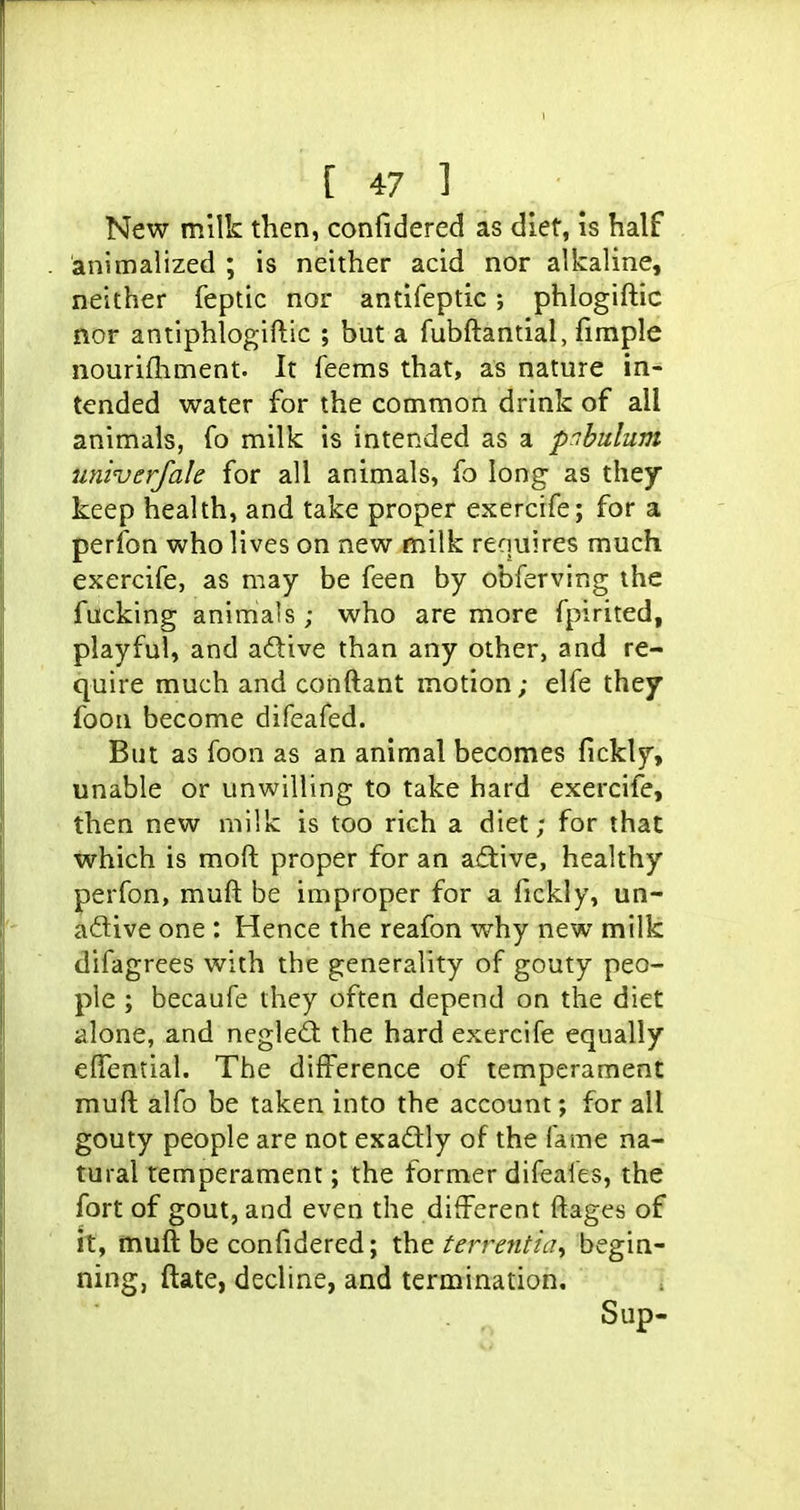 New milk then, confidered as diet, is half animalized ; is neither acid nor alkaline, neither feptic nor antifeptic ; phlogiftic nor antiphlogiftic ; but a fubftantial, firaple nourifhment. It feems that, as nature in- tended water for the common drink of all animals, fo milk is intended as a pnbulum univerjah for all animals, fo long as they keep health, and take proper exercife; for a perfon who lives on new milk requires much exercife, as may be feen by obferving the fucking animals; who are more fpirited, playful, and adive than any other, and re- quire much and conftant motion; elfe they foon become difeafed. But as foon as an animal becomes fickly, unable or unwilling to take hard exercife, then new milk is too rich a diet; for that which is moft proper for an adtive, healthy perfon, muft be improper for a fickly, un- adive one : Hence the reafon why new^ milk difagrees with the generality of gouty peo- ple ; becaufe they often depend on the diet alone, and negled: the hard exercife equally elTential. The difference of temperament muft alfo be taken into the account; for all gouty people are not exactly of the fame na- tural temperament; the former difeafes, the fort of gout, and even the different ftages of it, muft be confidered; the terrmtia^ begin- ning, ftate, decline, and termination. Sup-