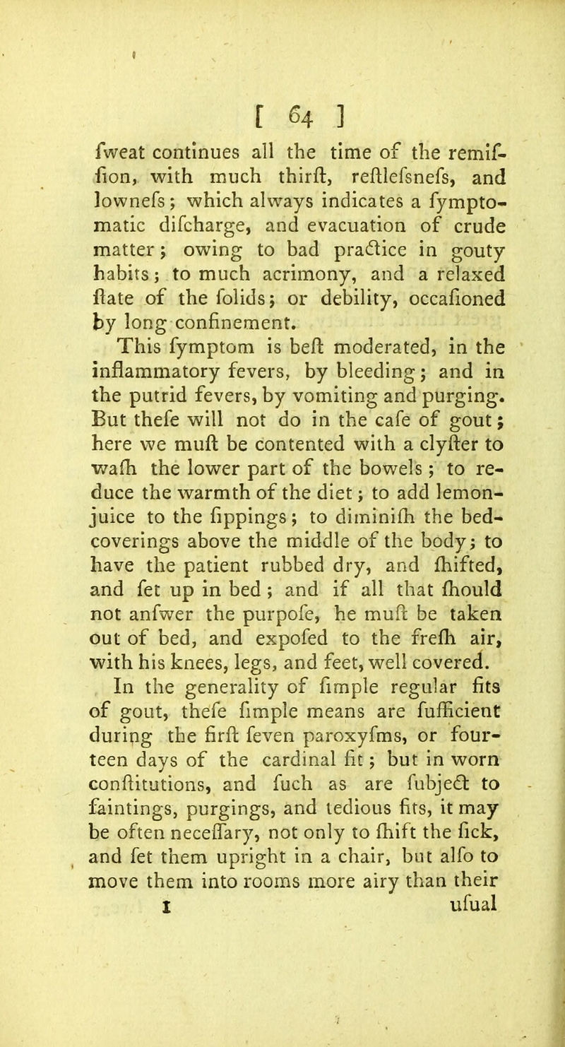fweat continues all the time of the remif- fion, with much thirft, reftlefsnefs, and lownefs; which always indicates a fympto- matic difcharge, and evacuation of crude matter; owing to bad pradice in gouty habits; to much acrimony, and a relaxed fiate of the folidsj or debility, occafioned by long confinement. This fymptom is befl moderated, in the inflammatory fevers, by bleeding; and in the putrid fevers, by vomiting and purging. But thefe will not do in the cafe of gout; here we muft be contented with a clyfter to waHi the lower part of the bowels; to re- duce the warmth of the diet; to add lemon- juice to the fippings; to diminifh the bed- coverings above the middle of the bodyj to have the patient rubbed dry, and fhifted, and fet up in bed ; and if all that fhould not anfwer the purpofe, he muft be taken out of bed, and expofed to the frefli air, with his knees, legs, and feet, well covered. In the generality of fimple regular fits of gout, thefe fimple means are fufficient during the firft feven paroxyfms, or four- teen days of the cardinal fit; but in worn conftitutions, and fuch as are fubjedt to faintings, purgings, and tedious fits, it may be often neceiTary, not only to fhift the fick, and fet them upright in a chair, but alfo to move them into rooms more airy than their I ufual