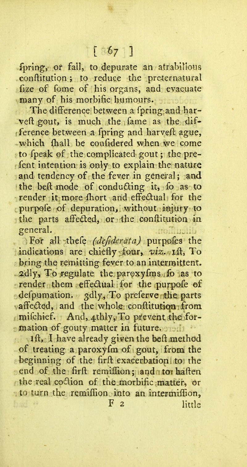 [67 ] fprlng, or fall, to depurate an atrabillotis -conftitution} to reduce the preternatural fize of feme of his organs, and evacuate many of his morbific humours. The difference between a fpring and har- veft gout, is much the ^ fame as the .dif- fference between a fpring and harveft ague, which fhall be coofidered when we come to fpeak of the complicated gout; the pre- fent intention is only to explain the nature and tendency of the fever in general; and the beft mode of conducing it, fo as to render it; more fhort and effectual for the ^purpofe of depuration, without injury to the parts affected, or the conftit^ition in general.  .j,: , )For ftH-.thefe (defiderata) purpofes the indications are chiefly: four, 'uz^;. ifl:, To bring the remitting fever to an intermittent. , 2dly, To Jugulate the parpxyfms fo as to ' render them . gifedual for the pu|pofe of defpumation. 3dly, To preferve the parts ' affeded, and the whole conftitutiqn from. : mifchief. And, 4thIy, To preventcthfi>for- mation of gouty matter in future, oiair.i • ifl:, I have already given the beftimethod of treating a paroxyfm of gout, from the beginning of the firft exacerbation; to the end of the firft remiflion; and itotkaften the real coition of the morbific mattei*, or , to turn the remiffion into an intermiffion, F 2 little