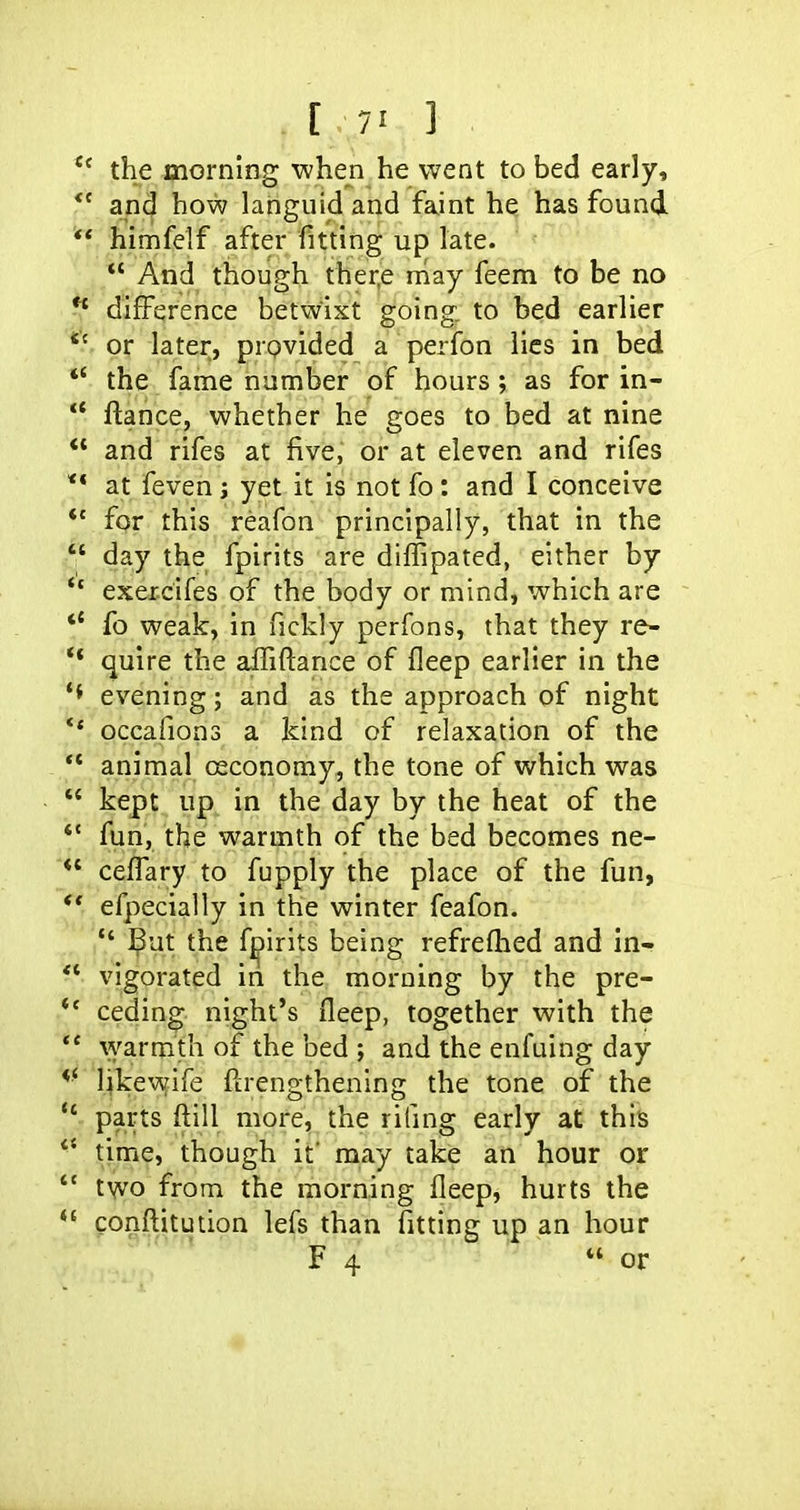 [ 7' ] the morning when he went to bed early, and how languid and faint he has found ** himfelf after fitting up late.  And though ther,e may feem to be no ^ difference betwixt going, to bed earlier *' or later, provided a perfon lies in bed *' the fame number of hours ; as for in- ** ftance, whether he goes to bed at nine ** and rifes at five, or at eleven and rifes ** at feven j yet it is not fo: and I conceive *' for this reafon principally, that in the  day the fpirits are diffipated, either by  exercifes of the body or mind, which are *' fo weak, in fickly perfons, that they re- ** quire the aififtance of fleep earlier in the evening; and as the approach of night ** occafions a kind of relaxation of the ** animal ceconoray, the tone of which was  kept up in the day by the heat of the ** fun, the warmth of the bed becomes ne- ceffary to fupply the place of the fun, efpecially in the winter feafon.  But the fj^irits being refreflied and in- *^ vigorated in the morning by the pre- ** ceding night's fleep, together with the ** ^yarmth of the bed ; and the enfuing day *• likewife ftrengthening the tone of the  parts ftill more, the riling early at this time, though it' may take an hour or  two from the morning fleep, hurts the confl:itution lefs than fitting up an hour