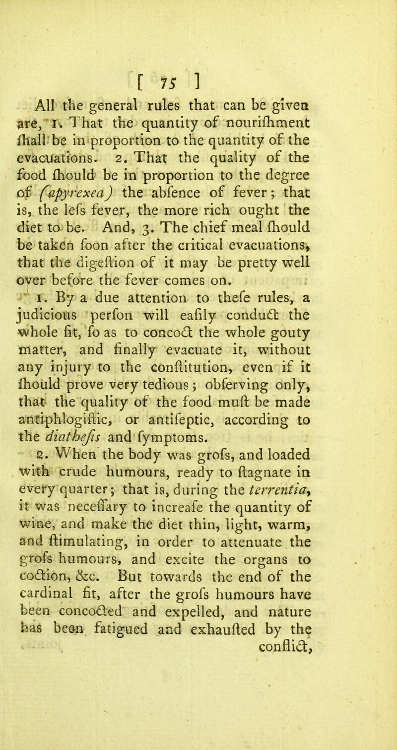 All the general rules that can be given are, i. That the quantity of nourifhment fhall be in proportion to the quantity of the evacuations. 2. That the quality of the food fhould be in proportion to the degree of fapyrexea) the abfence of fever; that is, the lefs fever, the more rich ought the diet to be. And, 3. The chief meal fhould be taken foon after the critical evacuations, that the digeftion of it may be pretty well over before the fever comes on. 1. By a due attention to thefe rules, a judicious perfon will eafily condudt the whole fit, fo as to concod the whole gouty matter, and finally evacuate it, without any injury to the conftitution, even if it fhould prove very tedious; obferving only, that the quality of the food muft be made antiphlogiftic, or antifeptic, according to the diathefis and fymptoms. Q. When the body was grofs, and loaded with crude humours, ready to ftagnate in every quarter; that is, during the terrentia, it was neceffary to increafe the quantity of wine, and make the diet thin, light, warm, and flimulating, in order to attenuate the grofs humours, and excite the organs to co£lion, &c. But towards the end of the cardinal fit, after the grofs humours have been conceded and expelled, and nature has been fatigued and exhaufted by the conflid,