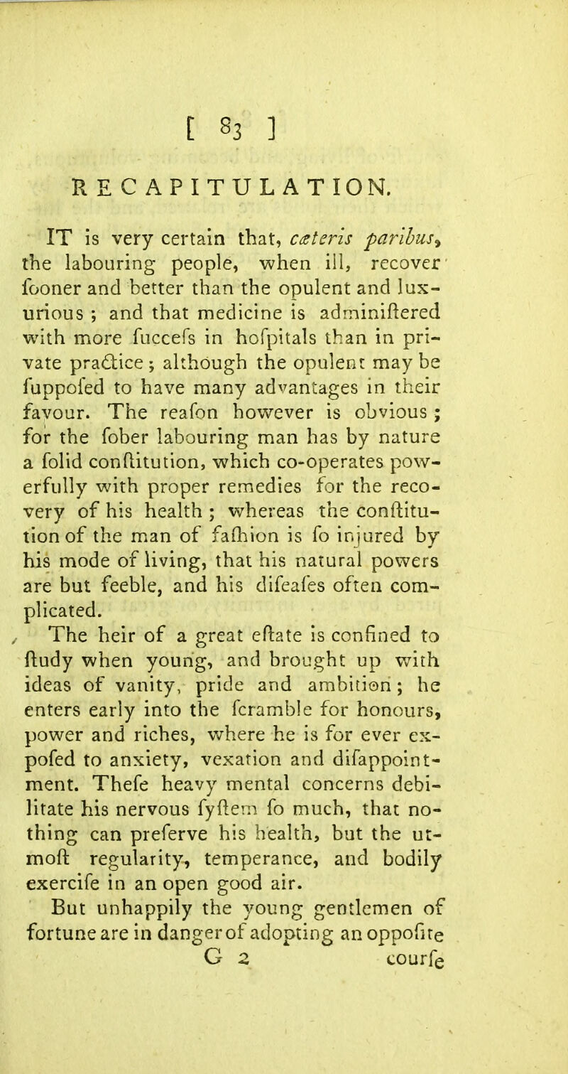 RECAPITULATION. IT is very certain that, c^eteris paribus^ the labouring people, AA?hen ill, recover fooner and better than the opulent and lux- urious ; and that medicine is adminiftered with more fuccefs in hofpitals than in pri- vate practice; although the opulent maybe fuppol'ed to have many advantages in their favour. The reafon however is obvious ; for the fober labouring man has by nature a folid conftitution, which co-operates pow- erfully with proper remedies for the reco- very of his health ; whereas the conftitu- tion of the man of faihion is fo injured by his mode of living, that his natural powers are but feeble, and his difeafes often com- plicated. The heir of a great eftate is confined to ftudy when young, and brought up with ideas of vanity, pride and ambition; he enters early into the fcramble for honours, power and riches, v^rhere he is for ever ex- pofed to anxiety, vexation and difappoint- ment. Thefe heavy mental concerns debi- litate his nervous fyftern fo much, that no- thing can preferve his health, but the ut- moft regularity, temperance, and bodily exercife in an open good air. But unhappily the young gentlemen of fortune are in danger of adopting anoppofite G 2 courfe