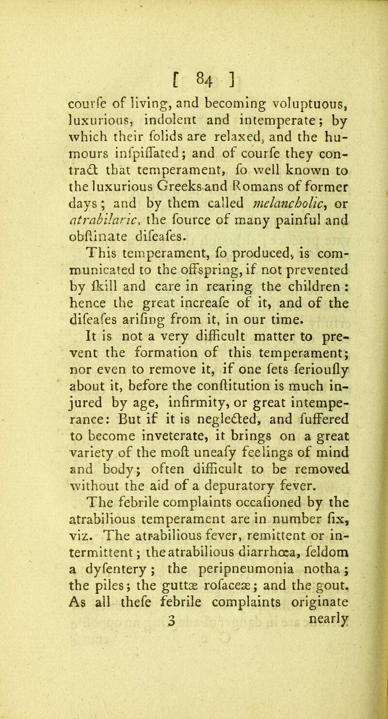 courfe of living, and becoming voluptuous, luxurious, indolent and intemperate; by which their folids are relaxed; and the hu- mours infpiffated; and of courfe they con- tradl that temperament, fo well known to the luxurious Greeks and Romans of former days ; and by them called melancholic^ or atrab 'ilanc, the fource of many painful and obftinate difeafes. This temperament, fo produced, is com- municated to the offspring, if not prevented by fldll and care in rearing the children : hence the great increafe of it, and of the difeafes arifing from it, in our time. It is not a very difficult matter to pre- vent the formation of this temperament; nor even to remove it, if one fets ferioufly about it, before the conftitution is much in- jured by age, infirmity, or great intempe- rance: But if it is negledled, and fufFered to become inveterate, it brings on a great variety of the moft uneafy feelings of mind and body; often difficult to be removed without the aid of a depuratory fever. The febrile complaints occafioned by the atrabilious temperament are in number fix, viz. The atrabilious fever, remittent or in- termittent; the atrabilious diarrhoea, feldom a dyfentery; the peripneumonia notha; the piles; the guttae rofaceas; and the gout. As all thefe febrile complaints originate 3 nearly