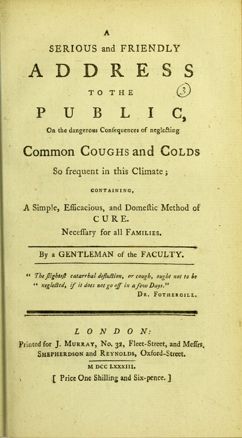 SERIOUS and FRIENDLY ADDRESS T O T H E PUBLIC, On the dangeroHS Confequencei of ncglefting Common Coughs and Colds So frequent in this Climate; CONTAINING, A Simple, Efficacious, and Domeftic Method of CURE. Neceffary for all Families. By a GENTLEMAN of the FACULTY. *• The Jl'ighiiji catarrhal defluElion, or cough, ought not to he  negU£ied, if it does not go off in a/eiu Days. Dr. Fothercill. LONDON: Printed for J. Murray, No. 32, Fleet-Street, and Meflrs, Shepherdson and Reynolds, Oxford-Street. M DCC LXXXIU. \ [ Price One Shilling and Six-pence. ]