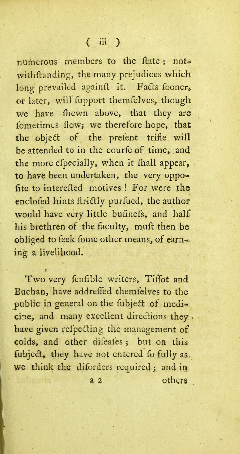 nurtierous members to the flate ^ not-, withftanding, the many prejudices which long prevailed againft it. Fa(fts fooner, or later, will fupport themfelves, though we have fliewn above, that they are fometimes flowj we therefore hope, that the objedt of the prefent trifle will be attended to in the courfe of time, and the more efpecially, when it fhall appear, to have been undertaken, the very oppo- fite to interefted motives ! For were the enclofed hints ftri(ftly purfued, the author would have very little bufinefs, and half his brethren of the faculty, muft then be obliged to feek fome other means, of earn-» ing a livelihood. Two very feniible writers, TilTot and Buchan, have addreffed themfelves to the public in general on the fubjed: of medi- cine, and many excellent diredlions they - have given refped:ing the management of colds, and other diieafes ; but on this fubjed, they have not entered fo fully as. we think the diforders required; and in a 2 others