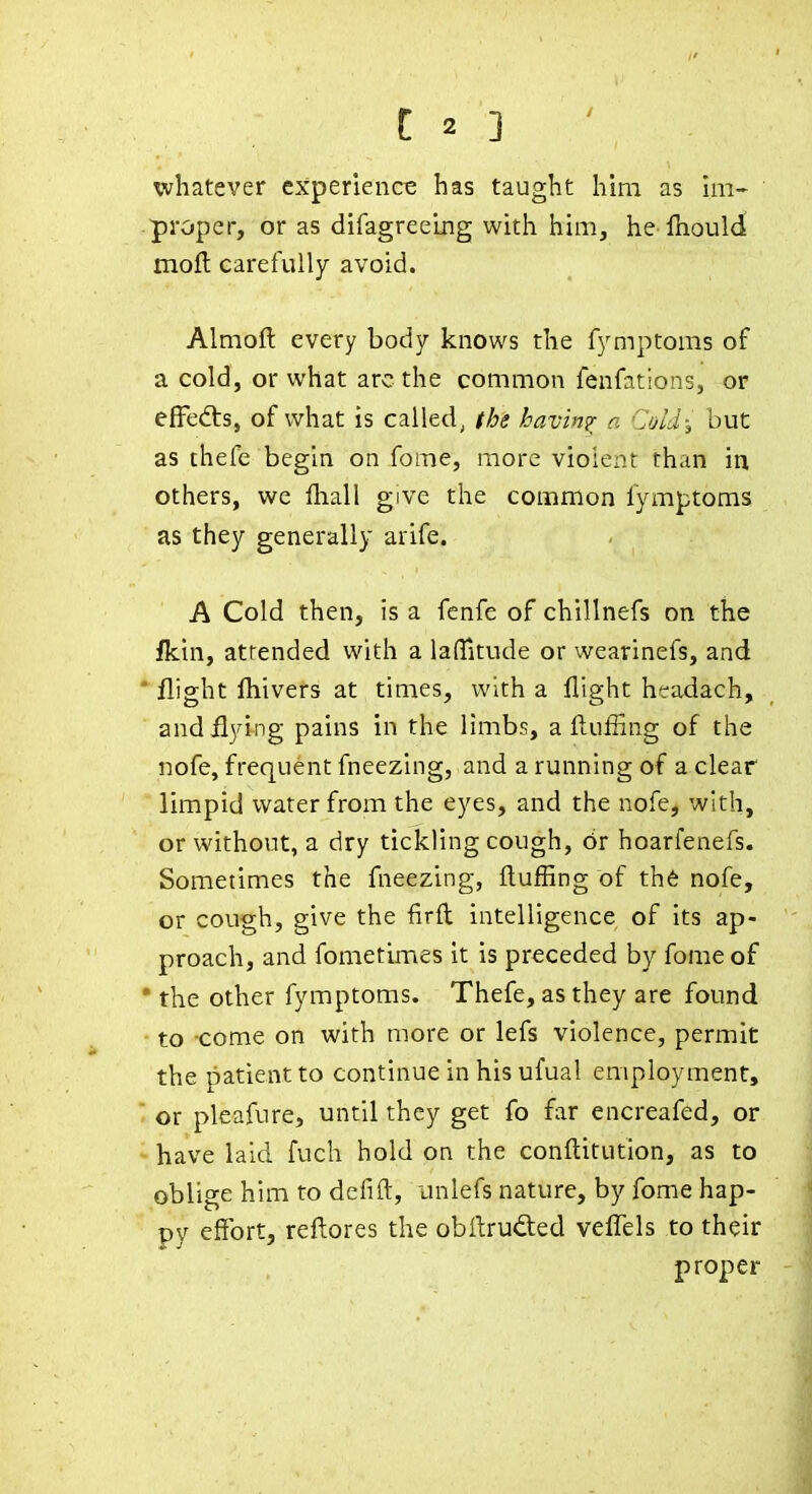 whatever experience has taught him as hn- proper, or as difagreelng with him, he fliould moft carefully avoid. Almoft every body knows the fymptoms of a cold, or what arc the common fenfations, or effects, of what is called, the having n Cald; but as chefe begin on fome, more violent than in others, we ftiall give the common fymptoms as they generally arife. A Cold then, is a fenfe of chillnefs on the fkin, attended with a laHltude or wearinefs, and * flight ftiivers at times, with a flight hcradach, and flying pains in the limbs, a fluffing of the nofe, frequent fneezing, and a running of a clear limpid water from the eyes, and the nofe, with, or without, a dry tickling cough, 6r hoarfenefs. Sometimes the fneezing, ftufiing of th6 nofe, or cough, give the firft intelligence of its ap- proach, and fometlmes it is preceded by fome of • the other fymptoms. Thefe, as they are found to -come on with more or lefs violence, permit the patient to continue in his ufual employment,  or pleafure, until they get fo far encreafed, or have laid fuch hold on the conftitution, as to oblige him to defift, unlefs nature, by fome hap- py effort, reftores the obflruded veflels to their proper