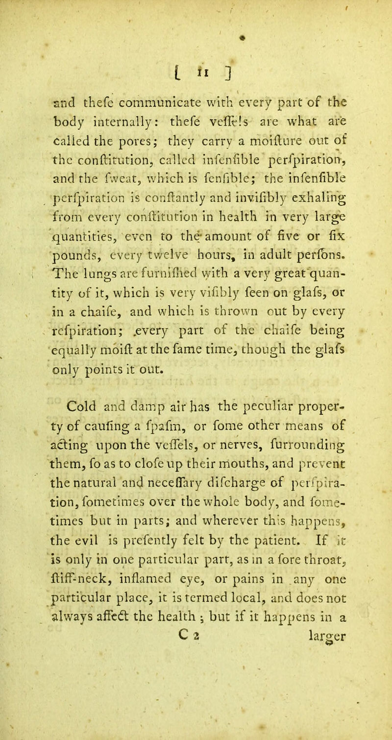 Slid thefe communicate with every part of the body internally: thefe vcflt-ls are what are Called the pores; they carry a moiilure out of the conftitution, called infenfible perfpiration, and the f.veat, which is fcnfible; the infenfible perfpiration is conftantly and invifibly exhaling from every conftitution in health in very large .quantities, even to the-amount of five or fix pounds, every twelve hours, in adult perfbns. The lungs are furnifiied vyith a very great quan- tity of it, which is very vifibly feen on glafs, or in a chaife, and which is thrown out by every rcfpiration; .every part of the chaife being equally moifl: at the fame time, though the glafs only points it out. Cold and damp air has the peculiar proper- ty of caufing a fpafm, or fome other means of acting upon the veiTels, or nerves, furrounding them, fo as to clofeup their mouths, and prevent the natural and neceflary difcharge of perfpira- tion, fometimes over the whole body, and fome- times but in parts; and wherever this happens, the evil is prefently felt by the patient. If it is only in one particular part, as in a fore throat, ftiff-neck, inflamed eye, or pains in .any one particular place, it is termed local, and does not always affcdt the health ; but if it happens in a