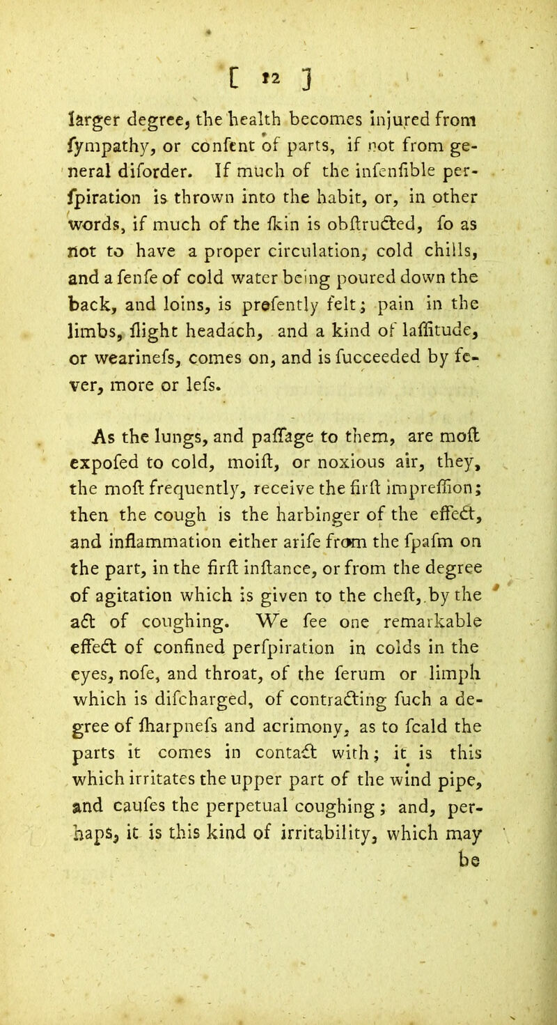 larger degree, the health becomes hijured from fympathy, or confcnt of parts, if not from ge- neral diforder. If much of the infenfible per- fpiration is thrown into the habit, or, in other words, if much of the fkin is obftrudted, fo as not to have a proper circulation, cold chills, and a fenfe of cold water being poured down the back, and loins, is prefently felt ; pain in the limbs, flight headach, and a kind of laffitude, or wearinefs, comes on, and is fucceeded by fe- ver, more or lefs. As the lungs, and paffage to them, are moll expofed to cold, moifl, or noxious air, they, the moft frequently, receive the firft imprefiion; then the cough is the harbinger of the effedt, and inflammation either arife frcKn the fpafm on the part, in the firft infl:ance, or from the degree of agitation which is given to the chefl:,.bythe ' aft of coughing. We fee one remarkable effedl of confined perfpiration in colds in the eyes, nofe, and throat, of the ferum or limph which is difcharged, of contrafting fuch a de- gree of fliarpnefs and acrimony, as to fcald the parts it comes in contact with; it is this which irritates the upper part of the wind pipe, and caufes the perpetual coughing ; and, per- hapSj it is this kind of irritability, which may be