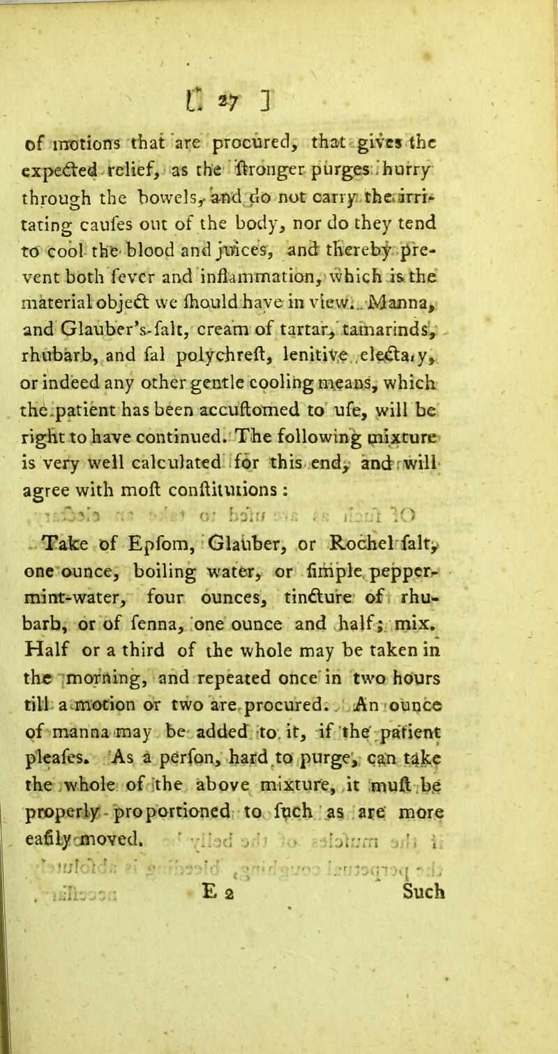 C ^7 1 of iTTotions that are procured, that gives the expedted relief, as the Wronger purges'hurry- through the bowels,-and CIO not carry. thc>arri^ taring caufes out of the body, nor do they tend to cool the-blood and jiiaces, and thereby pre- vent both fever and inflammation, which i&the material objedt we Ihould haye in view... Maiina, and Glauber's-fait, cream of tartar^ tamarinds','- rhubarb, and fal polychreft, lenitive elcidtaiy^ or indeed any other gentle cooling means, which the.patient has been accuftomed to ufe, will be riglitto have continued. The following mixture is very well calculated for this endy andrwill agree with moft conftiluiions: Take pf Epfom, Glauber, or Rochel falty one ounce, boiling water, or fiiiiple, peppcr*- mint-water, four ounces, tindure of rhu- barb, or of fenna, one ounce and half ; mix. Half or a third of the whole may be taken in th« imoTrting, and repeated once in two hours till; a^m'(£>cion or two are.procured. . ;,:An ounce of manna may be added to, it, if the' patient pleafes. As a perfon, hard.to purge, can tike the whole of the above mixture, it muft .b.e properly-proportioned; to, f^ch ,.a§ ,at€i morie eafilycmoved. ihd orlt ^o' pMdiijm sHj M • '„'riJDqT7q - , -. E a Such