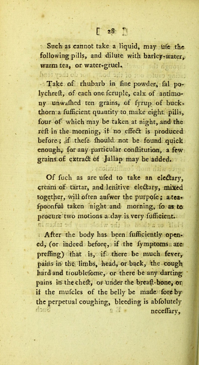 Such as cannot take a liquid, may ufc the following pills, and dilute with barlejr-water, warm tea, or water-grueU Take of rhubarb in fine powder, fal po-^ lychreft, of each one fcruple, calx of antimo- ny unwalhed ten grains, of fyrup of buck- thorn: a fufficient quantity to make eight, pills, four ©if which may be taken at night, and the reft in the morning, if no efFeft is produced before ; jf thefe fliould. not be found; quick enoughy for any particular conftitution, a few grains o£ extra(3: of Jallap may be added. Of fuch as are ufed to take an elcdtary, cream of tartar, and lenitive eledtary, mixed togqtjier, will often anfwer the purpofe; a,tea» ipoonful taken night and morning, fo as to procure two motions a-day-is very fufficient. ■ After the body has been fufficiently open- ed, (or indeed befor^, if the fymptoms;; arC' preffing) ithat is, if there be much fever, pains in the limbs, head, or back, the cough hard and troublefome, or there be any darting pains in the cheft, of under the brcaft-bone, or if the mufcles of the belly be made fore by the perpetual coughing, bleeding is abfolutely neceflary.