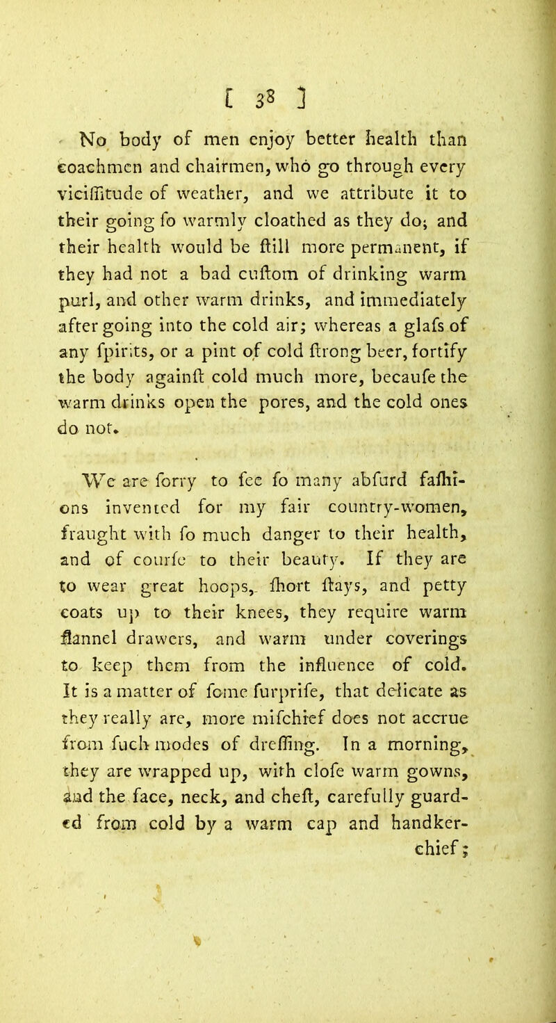 I 33 ] • No body of men enjoy better health than iEoachmcn and chairmen, who ^o through every vIcilTitude of weather, and we attribute it to their going fo warmly cloathed as they do; and their health would be ftill more permanent, if they had not a bad cuftom of drinking warm purl, and other warm drinks, and immediately after going into the cold air; whereas a glafs of any fpirits, or a pint of cold flrong beer, fortify the body againft cold much more, becaufe the warm df inks open the pores, and the cold ones do not* We are forry to fee fo many abfurd faflii- ons invented for my fair country-women, fraught with fo much danger to their health, and of courfc to their beauty. If they are to wear great hoops,. Ihort flays, and petty eoats uj) to their knees, they require warm jQannel drawers, and warm under coverings to keep them from the influence of cold. It is a matter of fame furprife, that delicate as they really are, more mifchief does not accrue from fuch modes of drefling. In a morning, they are wrapped up, with clofe warm gowns, aad the face, neck, and chefl, carefully guard- ed from cold by a warm cap and handker- chief ;