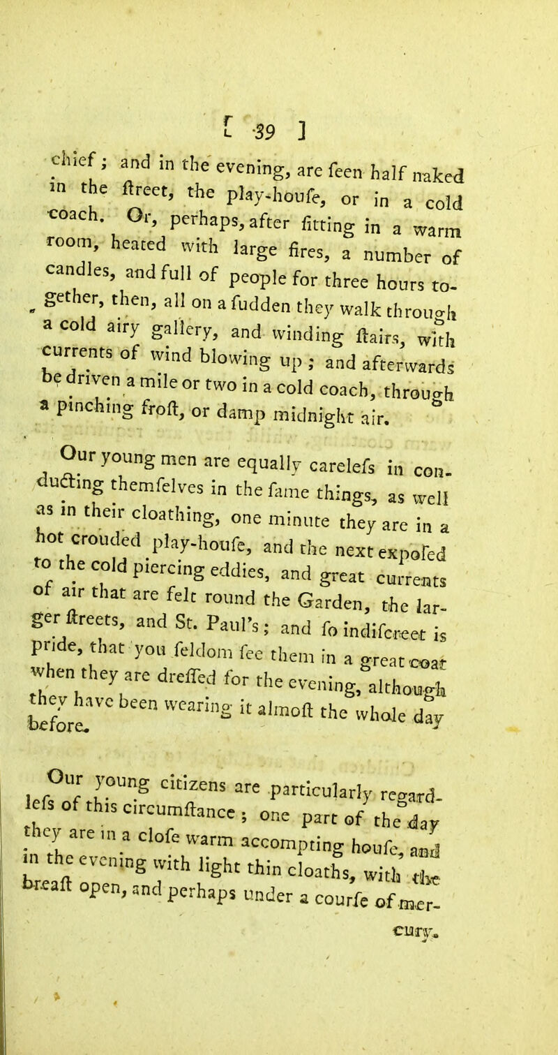 ' [ -39 ] chief; and in the evening, are feen half naked ■n the ftreet, the play-houfe, or in a cold coach Or, perhaps, after fitting in a warm room, heated „ith large fires, a number of candles, and full of people for three hours to- , gether, then, all on a fudden they walk throuo-h a cold airy gallery, and vvinding flairs, wkh currents of wind blowing up ; and afterwards be driven a mile or two in a cold coach, throu<.h » pinchuig froft, or damp midnight air.  0<-young men are equally carelefs in con. duftmg themfelves in the fame things, as well as m the,r cloathing, one minute they are in a hot crouded play-houfe, and the nextexpofed to the cold ptereing eddies, and great cuLts ot a,r that are felt round the Garden, the lar- ger ftreets, and St. Paul's; and fo indife«et is pnde that yot, feldon, fee then, in a great«,at when they are drelTed for the eveni„g,''although th^^have been wearing it almoft the whole dly Our young citizens are particularly recard- I fsofthiscrcumftance; one part of the^day they are „, a clofe warm accompting houfe - the evcnmg with light thin eloaths, with tr«ft open, and perhaps under . cou f= of ^7.