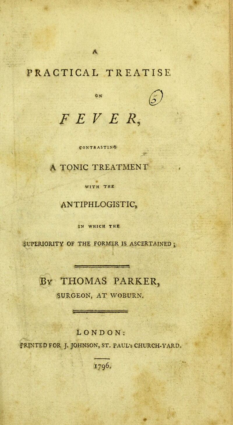 PRACTICAL TREATISE FEVER, eONTRASTINO A TONIC TREATMENT WITH THE ANTIPHLOGISTIC, IN WHICH THI iSUPERIORITY OF THE FORMER IS ASCERTAINED •» Bv THOMAS PARKER, ■SURGEON, AT WOBURN. LONDON: i>R|NTED FOR J. JOHNSON, ST, PAUL'S CHURCH-YARD. 1796.