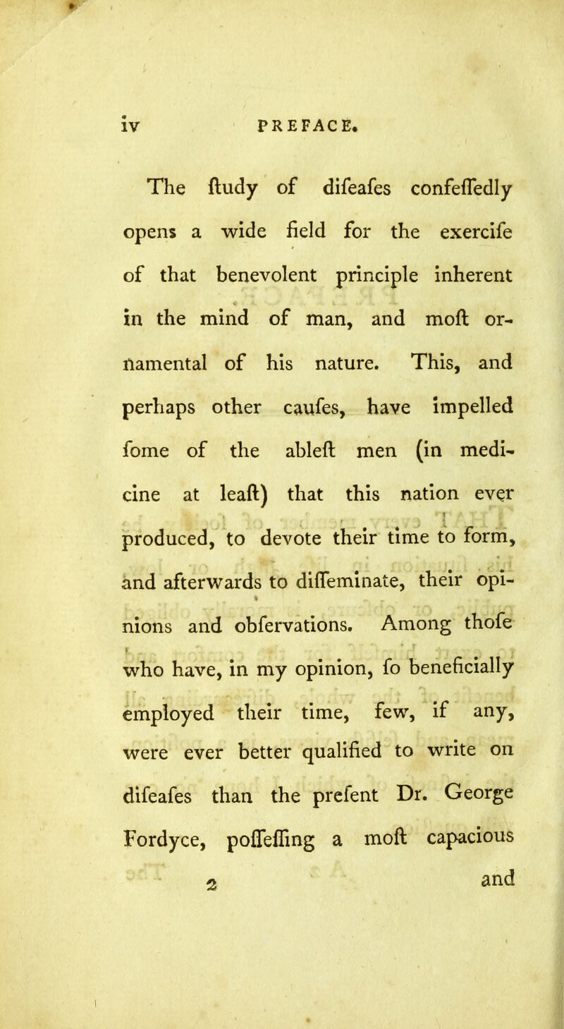 The ftudy of difeafes confefledly opens a wide field for the exercife of that benevolent principle inherent in the mind of man, and moft or- namental of his nature. This, and perhaps other caufes, have impelled fome of the ableft men (in medi- cine at leaft) that this nation ever produced, to devote their time to form, and afterwards to diflfeminate, their opi- nions and obfervations. Among thofe who have, in my opinion, fo beneficially employed their time, few, if any, were ever better qualified to write on difeafes than the prcfent Dr. George Fordyce, poffeffing a moft capacious 2 and