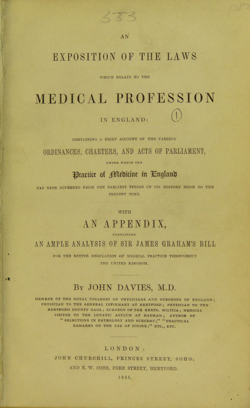 AN EXPOSITION OF THE LAWS WHICH RELATE TO THE MEDICAL PROFESSION IN ENGLAND; CONTAINING A BRIEF ACCOUNT OF THE VARIOUS ORDINANCES, CHARTERS, AND ACTS OF PARLIAMENT, undku WHICH TnK practice of iftUoicme m lEnglanif HAS BEEN GOVERNED FROM THE EARLIEST PERIOD OF ITS HISTORY DOWN TO THE PRESENT TIME. WITH AN APPENDIX, CONTAINING AN AMPLE ANALYSIS OF SIR JAMES GRAHAM'S BILL FOR THE BETTER REGULATION OF MEDICAL PRACTICE THROUGHOUT TJIK UNITED KINGDOM. By JOHN DA VIES, M.D. MEMBER OF THE ROYAL COLLEGES OP PHYSICIANS AND SURGEONS OP ENGLAND; PHYSICIAN TO THE GENERAL INFIRMARY AT HERTFORD; PHYSICIAN TO TTI' HERTFORD COUNTY GAOL; SURGEON OP THB HERTS. MILITIA; MEDICAL VISITOR TO THE LUNATIC ASYLUM AT II \ nu AM ; AUTHOR OF SELECTIONS IN PATHOLOGY AND SURGERY; PRACTICAL REMARKS ON THE USE OP IODINE; ETC., ETC. LONDON : JOHN CHURCHILL, PRINCES STREET, SOHO; AND E. W. COBB, FORE STREET, HERTFORD. 1844.