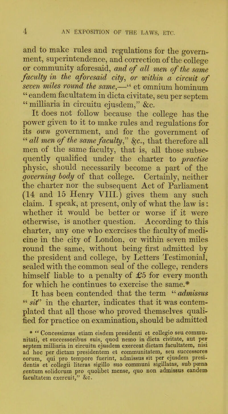 and to make rules and regulations for the govern- ment, superintendence, and correction of the college or community aforesaid, and of all men of the same faculty in the aforesaid city, or within a circuit of seven miles round the same,— et omnium hominum  eandem facultatem in dicta civitate, seu per septem  milliaria in circuitu ejusdem, &c. It does not follow because the college has the power given to it to make rules and regulations for its own government, and for the government of  all men of the same faculty $c, that therefore all men of the same faculty, that is, all those subse- quently qualified under the charter to practise physic, should necessarily become a part of the governing body of that college. Certainly, neither the charter nor the subsequent Act of Parliament (14 and 15 Henry VIII.) gives them any such claim. I speak, at present, only of what the law is: whether it would be better or worse if it were otherwise, is another question. According to this charter, any one who exercises the faculty of medi- cine in the city of London, or within seven miles round the same, without being first admitted by the president and college, by Letters Testimonial, sealed with the common seal of the college, renders himself liable to a penalty of £5 for every month for which he continues to exercise the same.* It has been contended that the term  admissus  sif in the charter, indicates that it was contem- plated that all those who proved themselves quali- fied for practice on examination, should be admitted *  Concessimus etiam eisdem presidenti et collegio seu commu- nitati, et successoribus suis, quod nemo in dicta civitate, aut per septem milliaria in eircuitu ejusdem exerceat dictam facultatem, nisi ad hoc per dictam presidentem et communitatem, 6eu successores eorum, qui pro tempore fuerint, admissus sit per ejusdem presi- dentis et collegii literas sigillo suo communi sigillatas, sub poena centum solidorum pro quolibet mense, quo non admissus eandem facultatem exercuit, &c.