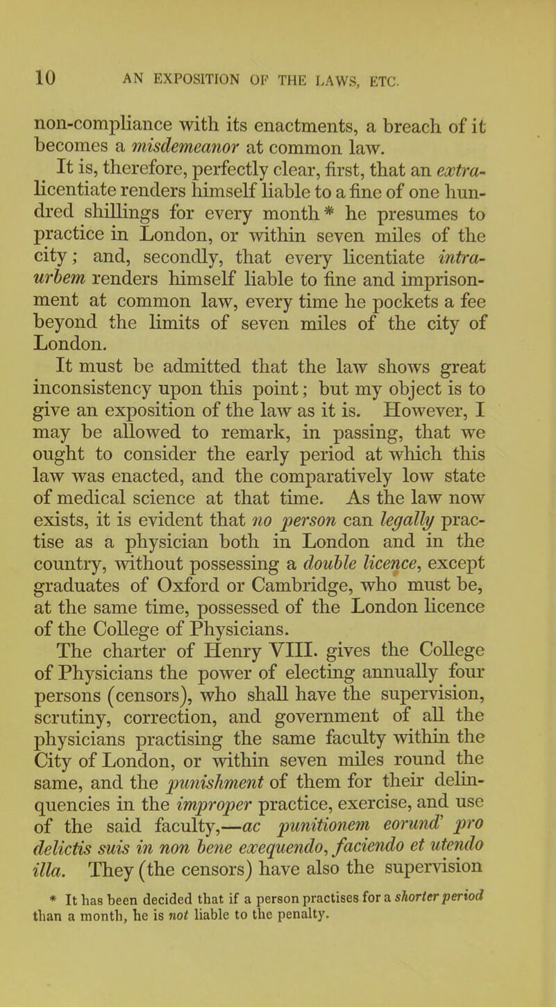 non-compliance with its enactments, a breach of it becomes a misdemeanor at common law. It is, therefore, perfectly clear, first, that an extra- licentiate renders himself liable to a fine of one hun- dred shillings for every month* he presumes to practice in London, or within seven miles of the city; and, secondly, that every licentiate intra- urbem renders himself liable to fine and imprison- ment at common law, every time he pockets a fee beyond the limits of seven miles of the city of London. It must be admitted that the law shows great inconsistency upon this point; but my object is to give an exposition of the law as it is. However, I may be allowed to remark, in passing, that we ought to consider the early period at which this law was enacted, and the comparatively low state of medical science at that time. As the law now exists, it is evident that no person can legally prac- tise as a physician both in London and in the country, without possessing a double licence, except graduates of Oxford or Cambridge, who must be, at the same time, possessed of the London licence of the College of Physicians. The charter of Henry VIII. gives the College of Physicians the power of electing annually four persons (censors), who shall have the supervision, scrutiny, correction, and government of all the physicians practising the same faculty within the City of London, or within seven miles round the same, and the punishment of them for their delin- quencies in the improper practice, exercise, and use of the said faculty,—ac punitionem eorund' pro delictis suis in non bene exequendo, faciendo et utendo ilia. They (the censors) have also the supervision * It has been decided that if a person practises for a shorter period than a month, he is not liable to the penalty.