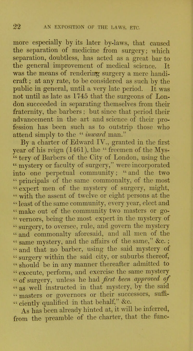 more especially by its later by-laws, that caused the separation of medicine from surgery; which separation, doubtless, has acted as a great bar to the general improvement of medical science. It was the means of rendering surgery a mere handi- craft ; at any rate, to be considered as such by the public in general, until a very late period. It was not until as late as 1745 that the surgeons of Lon- don succeeded in separating themselves from their fraternity, the barbers ; but since that period their advancement in the art and science of their pro- fession has been such as to outstrip those who attend simply to the  inward man. By a charter of Edward IV., granted in the first year of his reign (1461), the  freemen of the Mys-  tery of Barbers of the City of London, using the  mystery or faculty of surgery, were incorporated into one perpetual community;  and the two  principals of the same commonalty, of the most  expert men of the mystery of surgery, might,  with the assent of twelve or eight persons at the  least of the same community, every year, elect and  make out of the community two masters or go-  vernors, being the most expert in the mystery of  surgery, to oversee, rule, and govern the mystery  and commonalty aforesaid, and all men of the  same mystery, and the affairs of the same, &c.;  and that no barber, using the said mystery of  surgery within the said city, or suburbs thereof,  should be in any manner thereafter admitted to  execute, perform, and exercise the same mystery  of surgery, unless he had first been approved of  as well instructed in that mystery, by the said  masters or governors or their successors, sum-  ciently qualified in that behalf, &c. As has been already hinted at, it will be inferred, from the preamble of the charter, that the func-