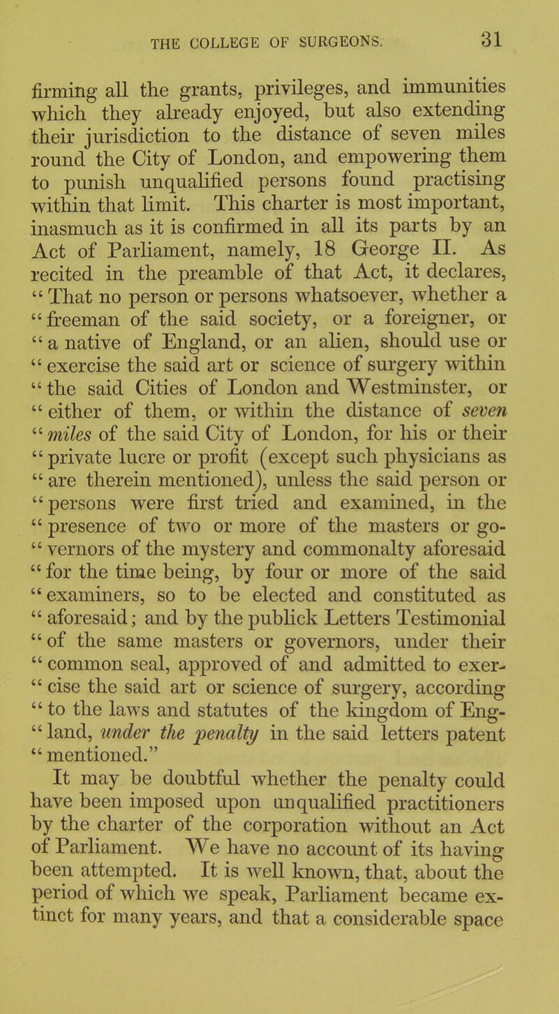 firming all the grants, privileges, and immunities which they already enjoyed, but also extending their jurisdiction to the distance of seven miles round the City of London, and empowering them to punish unqualified persons found practising within that limit. This charter is most important, inasmuch as it is confirmed in all its parts by an Act of Parliament, namely, 18 George II. As recited in the preamble of that Act, it declares,  That no person or persons whatsoever, whether a freeman of the said society, or a foreigner, or  a native of England, or an alien, should use or  exercise the said art or science of surgery within  the said Cities of London and Westminster, or  either of them, or within the distance of seven  miles of the said City of London, for his or their private lucre or profit (except such physicians as  are therein mentioned), unless the said person or persons were first tried and examined, in the  presence of two or more of the masters or go-  vernors of the mystery and commonalty aforesaid  for the time being, by four or more of the said  examiners, so to be elected and constituted as  aforesaid; and by the publick Letters Testimonial  of the same masters or governors, under their  common seal, approved of and admitted to exer-  cise the said art or science of surgery, according  to the laws and statutes of the kingdom of Eng-  land, under the penalty in the said letters patent  mentioned. It may be doubtful whether the penalty could have been imposed upon unqualified practitioners by the charter of the corporation without an Act of Parliament. We have no account of its having been attempted. It is well known, that, about the period of which we speak, Parliament became ex- tinct for many years, and that a considerable space