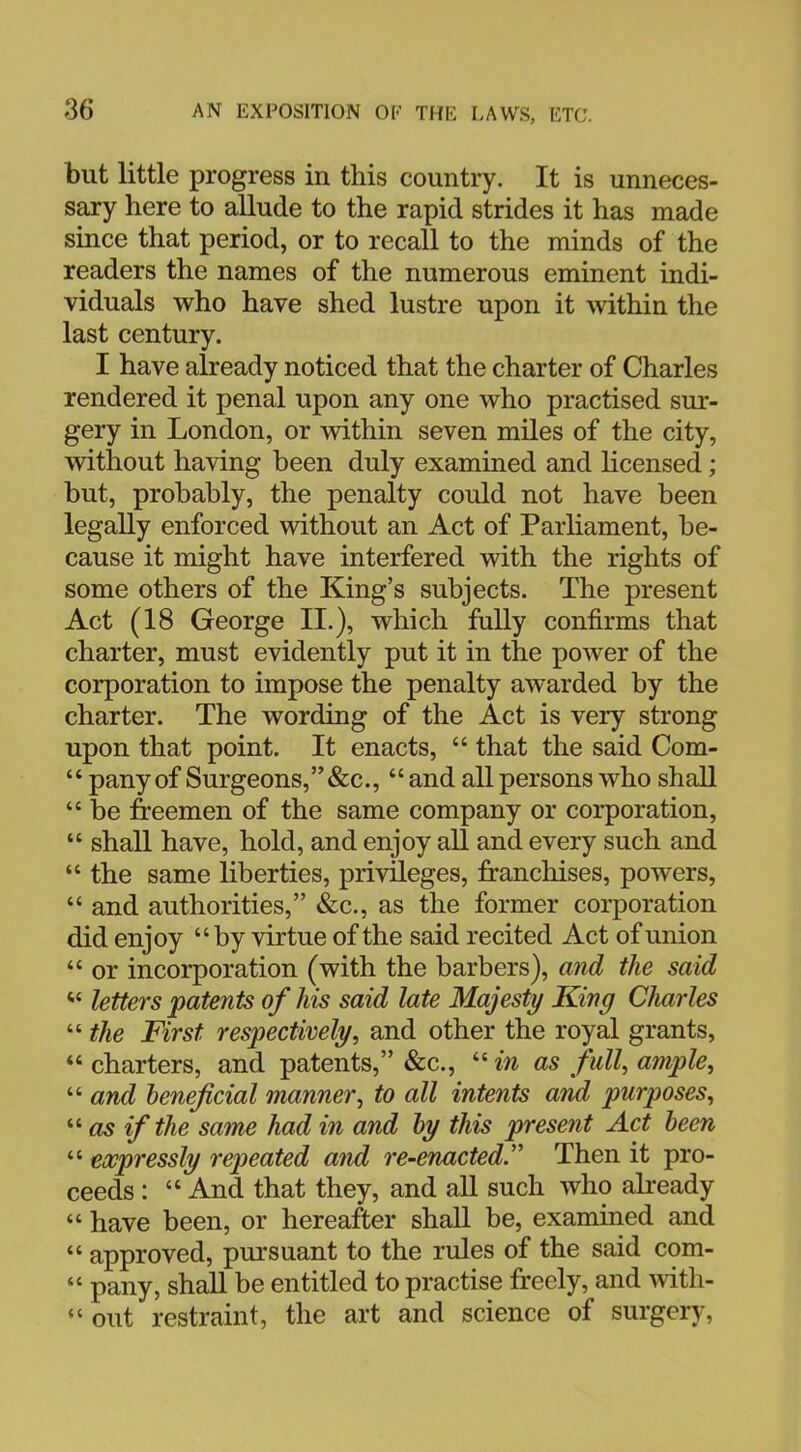 but little progress in this country. It is unneces- sary here to allude to the rapid strides it has made since that period, or to recall to the minds of the readers the names of the numerous eminent indi- viduals who have shed lustre upon it within the last century. I have already noticed that the charter of Charles rendered it penal upon any one who practised sur- gery in London, or within seven miles of the city, without having been duly examined and licensed; but, probably, the penalty could not have been legally enforced without an Act of Parliament, be- cause it might have interfered with the rights of some others of the King's subjects. The present Act (18 George II.), which fully confirms that charter, must evidently put it in the power of the corporation to impose the penalty awarded by the charter. The wording of the Act is very strong upon that point. It enacts,  that the said Com-  pany of Surgeons,&c,  and all persons who shall  be freemen of the same company or corporation,  shall have, hold, and enjoy all and every such and  the same liberties, privileges, franchises, powers,  and authorities, &c, as the former corporation did enjoy by virtue of the said recited Act of union  or incorporation (with the barbers), and the said * letters patents of his said late Majesty King Charles  the First respectively, and other the royal grants,  charters, and patents, &c, in as full, ample,  and beneficial manner, to all intents and purposes, as if the same had in and by this present Act been expressly repeated and re-enacted Then it pro- ceeds :  And that they, and all such who already « have been, or hereafter shall be, examined and  approved, pursuant to the rules of the said com-  pany, shall be entitled to practise freely, and with-  out restraint, the art and science of surgery,