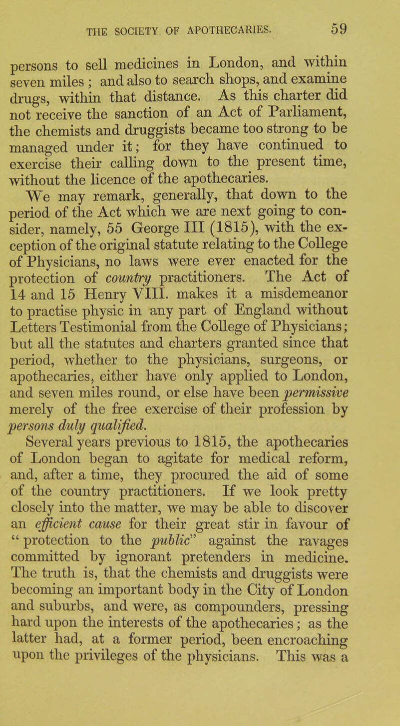 persons to sell medicines in London, and within seven miles ; and also to search shops, and examine drugs, within that distance. As this charter did not receive the sanction of an Act of Parliament, the chemists and druggists became too strong to be managed under it; for they have continued to exercise their calling down to the present time, without the licence of the apothecaries. We may remark, generally, that down to the period of the Act which we are next going to con- sider, namely, 55 George III (1815), with the ex- ception of the original statute relating to the College of Physicians, no laws were ever enacted for the protection of country practitioners. The Act of 14 and 15 Henry VIII. makes it a misdemeanor to practise physic in any part of England without Letters Testimonial from the College of Physicians; but all the statutes and charters granted since that period, whether to the physicians, surgeons, or apothecaries, either have only applied to London, and seven miles round, or else have been pei'missive merely of the free exercise of their profession by persons duly qualified. Several years previous to 1815, the apothecaries of London began to agitate for medical reform, and, after a time, they procured the aid of some of the country practitioners. If we look pretty closely into the matter, we may be able to discover an efficient cause for their great stir in favour of  protection to the public against the ravages committed by ignorant pretenders in medicine. The truth is, that the chemists and druggists were becoming an important body in the City of London and suburbs, and were, as compounders, pressing hard upon the interests of the apothecaries; as the latter had, at a former period, been encroaching upon the privileges of the physicians. This was a