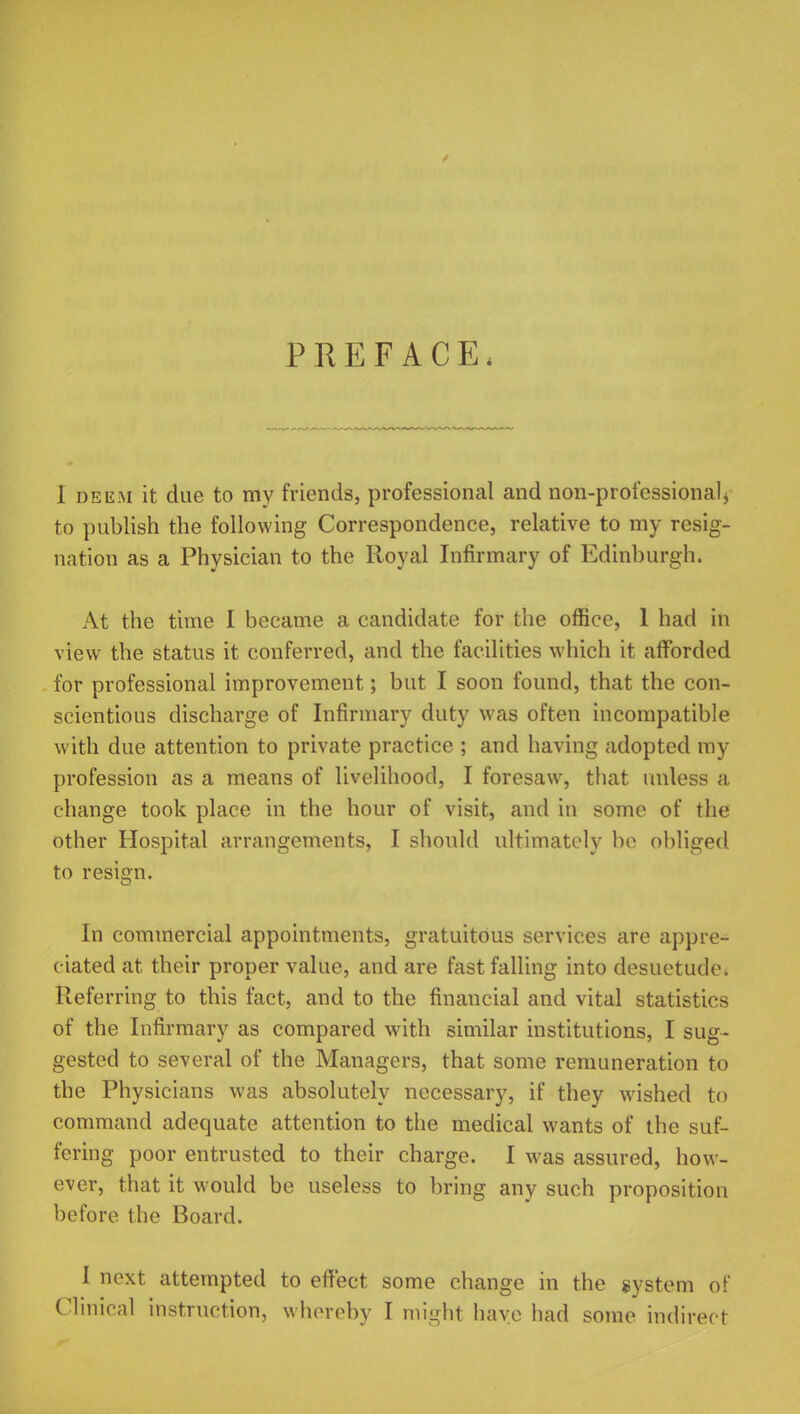 PREFACE, I deem it due to my friends, professional and non-professional, to publish the following Correspondence, relative to my resig- nation as a Physician to the Royal Infirmary of Edinburgh. At the time I became a candidate for the office, 1 had in view the status it conferred, and the facilities which it afforded for professional improvement; but I soon found, that the con- scientious discharge of Infirmary duty was often incompatible with due attention to private practice ; and having adopted my profession as a means of livelihood, I foresaw, that unless a change took place in the hour of visit, and in some of the other Hospital arrangements, I should ultimately be obliged to resign. In commercial appointments, gratuitous services are appre- ciated at their proper value, and are fast falling into desuetude. Referring to this fact, and to the financial and vital statistics of the Infirmary as compared with similar institutions, I sug- gested to several of the Managers, that some remuneration to the Physicians was absolutely necessary, if they wished to command adequate attention to the medical wants of the suf- fering poor entrusted to their charge. I was assured, how- ever, that it would be useless to bring any such proposition before the Board. I next attempted to effect some change in the system of Clinical instruction, whereby I might have had some indirect