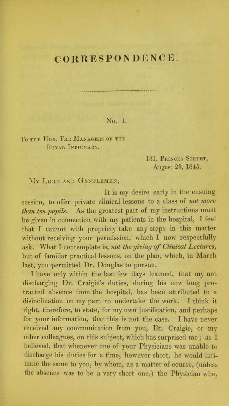 No. I. To the Hon. The Managers of the Royal Infirmary. 131, Princes Street, August 23, 1845. My Loud and Gentlemen, It is my desire early in the ensuing session, to offer private clinical lessons to a class of not more than ten pupils. As the greatest part of my instructions must be given in connection with my patients in the hospital, I feel that I cannot with propriety take any steps in this matter without receiving your permission, which I now respectfully ask. What I contemplate is, not the giving of Clinical Lectures, but of familiar practical lessons, on the plan, which, in March last, you permitted Dr. Douglas to pursue. I have only within the last few days learned, that my not discharging Dr. Craigie's duties, during his now long pro- tracted absence from the hospital, has been attributed to a disinclination on my part to undertake the work. I think it right, therefore, to state, for my own justification, and perhaps for your information, that this is not the case. I have never received any communication from you, Dr. Craigie, or my other colleagues, on this subject, which has surprised me; as I believed, that whenever one of your Physicians was unable to discharge his duties for a time, however short, he would inti- mate the same to you, by whom, as a matter of course, (unless the absence was to be a very short one,) the Physician who,