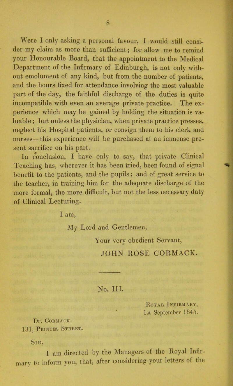 Were I only asking a personal favour, 1 would still consi- der my claim as more than sufficient; for allow me to remind your Honourable Board, that the appointment to the Medical Department of the Infirmary of Edinburgh, is not only with- out emolument of any kind, but from the number of patients, and the hours fixed for attendance involving the most valuable part of the day, the faithful discharge of the duties is quite incompatible with even an average private practice. The ex- perience which may be gained by holding the situation is va- luable ; but unless the physician, when private practice presses, neglect his Hospital patients, or consign them to his clerk and nurses— this experience will be purchased at an immense pre- sent sacrifice on his part. In conclusion, I have only to say, that private Clinical Teaching has, wherever it has been tried, been found of signal benefit to the patients, and the pupils; and of great service to the teacher, in training him for the adequate discharge of the more formal, the more difficult, but not the less necessary duty of Clinical Lecturing. I am, My Lord and Gentlemen, Your very obedient Servant, JOHN ROSE CORMACK. No. III. Royal Infirmary, 1st September 1845. Dr. Cor.mack. 131, Princes Street. Sir, I am directed by the Managers of the Royal Infir- mary to inform you, that, after considering your letters of the