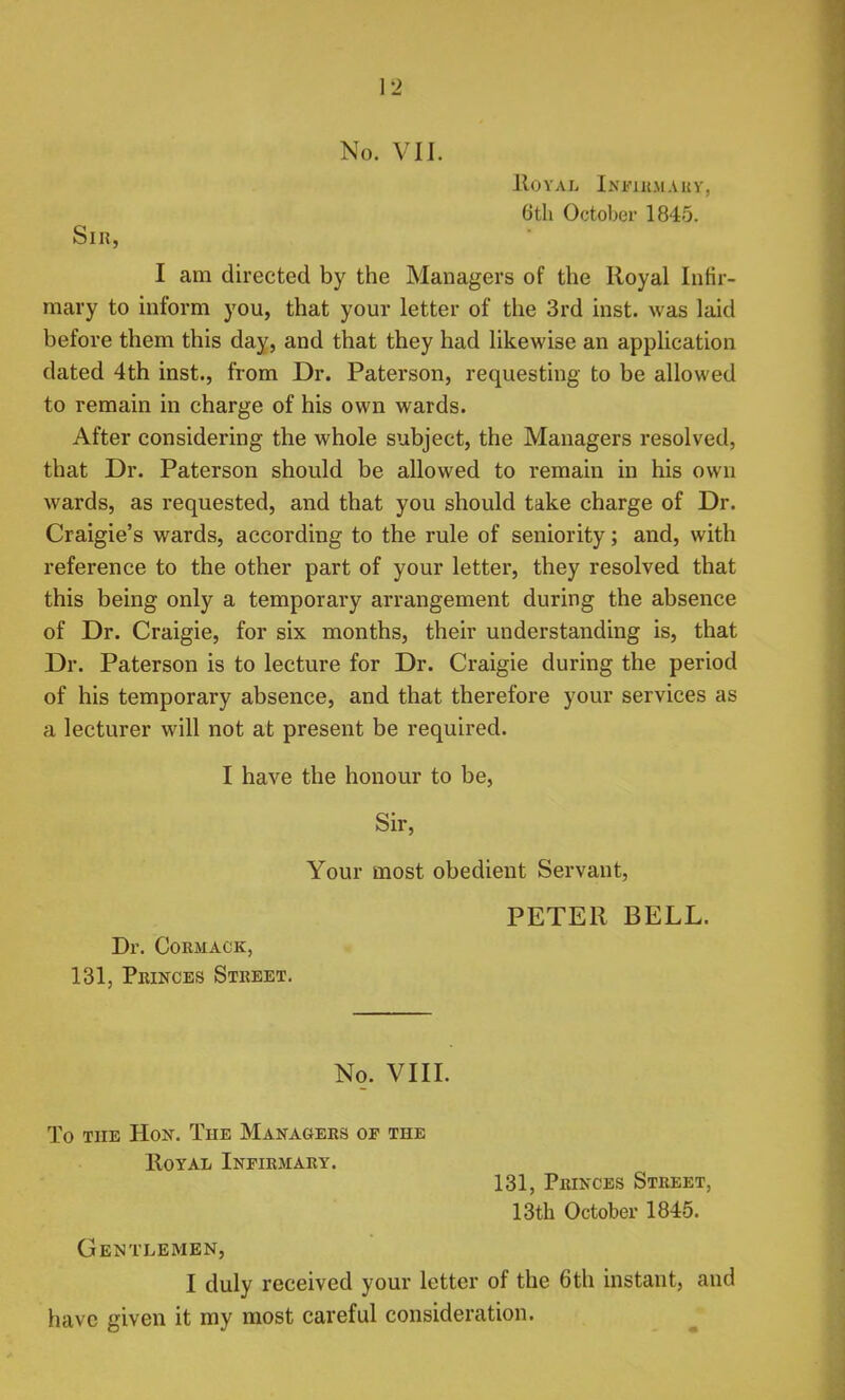 No. VII. HOVAL InKIUMAUV, 6th October 1845. Slii, I am directed by the Managers of the Royal Infir- mary to inform you, that your letter of the 3rd inst. was laid before them this day, and that they had likewise an application dated 4th inst., from Dr. Paterson, requesting to be allowed to remain in charge of his own wards. After considering the whole subject, the Managers resolved, that Dr. Paterson should be allowed to remain in his own wards, as requested, and that you should take charge of Dr. Craigie's wards, according to the rule of seniority; and, with reference to the other part of your letter, they resolved that this being only a temporary arrangement during the absence of Dr. Craigie, for six months, their understanding is, that Dr. Paterson is to lecture for Dr. Craigie during the period of his temporary absence, and that therefore your services as a lecturer will not at present be required. I have the honour to be, Sir, Your most obedient Servant, PETER BELL. Dr. CORMACK, 131, Princes Street. No. VIII. To the Hon. Tue Managers of the Royal Infirmary. 131, Princes Street, 13th October 1845. Gentlemen, I duly received your letter of the 6th instant, and have given it my most careful consideration.