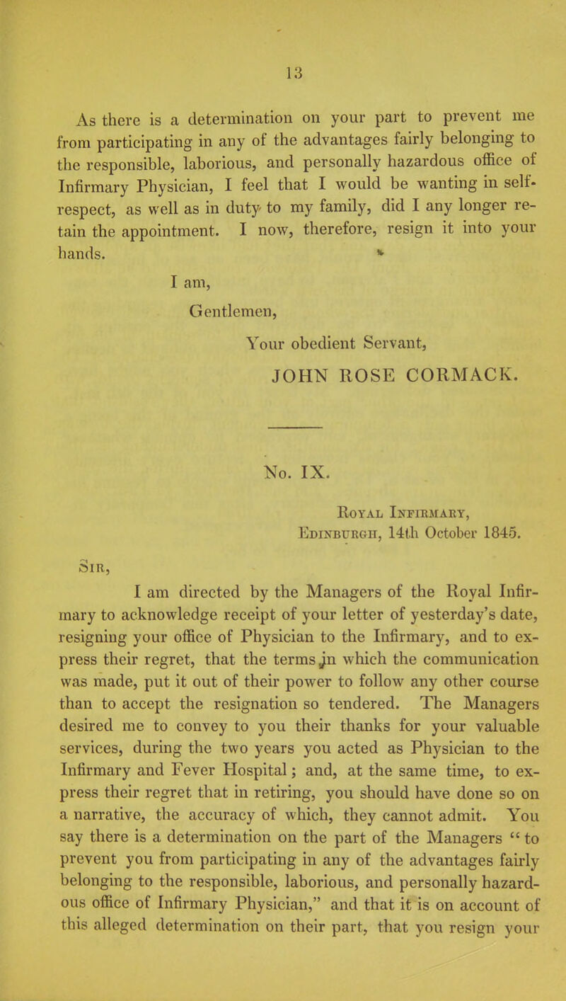 As there is a determination on your part to prevent me from participating in any of the advantages fairly belonging to the responsible, laborious, and personally hazardous office of Infirmary Physician, I feel that I would be wanting in self- respect, as well as in duty to my family, did I any longer re- tain the appointment. I now, therefore, resign it into your hands. • I am, Gentlemen, Your obedient Servant, JOHN ROSE CORMACK. No. IX. Royal Infirmary, Edinburgh, 14th October 1845. Sir, I am directed by the Managers of the Royal Infir- mary to acknowledge receipt of your letter of yesterday's date, resigning your office of Physician to the Infirmary, and to ex- press their regret, that the terms ^n which the communication was made, put it out of their power to follow any other course than to accept the resignation so tendered. The Managers desired me to convey to you their thanks for your valuable services, during the two years you acted as Physician to the Infirmary and Fever Hospital; and, at the same time, to ex- press their regret that in retiring, you should have done so on a narrative, the accuracy of which, they cannot admit. You say there is a determination on the part of the Managers  to prevent you from participating in any of the advantages fairly belonging to the responsible, laborious, and personally hazard- ous office of Infirmary Physician, and that it is on account of this alleged determination on their part, that you resign your