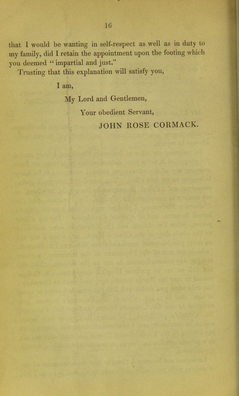 10 that I would be wanting in selt-respect as well as in duty to my family, did I retain the appointment upon the footing which you deemed  impartial and just. Trusting that this explanation will satisfy you, I am, My Lord and Gentlemen, Your obedient Servant,