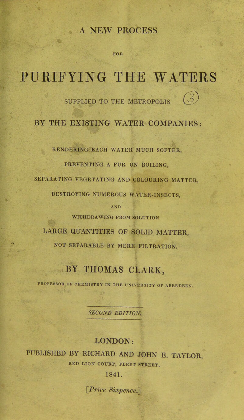 FOR PURIFYING THE WATERS SUPPLIED TO THE METROPOLIS BY THE EXISTING WATER COMPANIES: RENDERING EACH WATER MUCH SOFTER, PREVENTING A FUR ON BOILING, SEPARATING VEGETATING AND COLOURING MATTER, DESTROYING NUMEROUS WATER-INSECTS, AND WITHDRAWING FROM SOLUTION LARGE QUANTITIES OF SOLID MATTER, NOT SEPARABLE BY MERE FILTRATION. BY THOMAS CLARK, PROFESSOR OF CHEMISTRY IN THE UNIVERSITY OF ABERDEEN. SECOND EDITION. LONDON: PUBLISHED BY RICHARD AND JOHN E. TAYLOR, RED LION COURT, FLEET STREET. 1841. [Price Sixpence.}