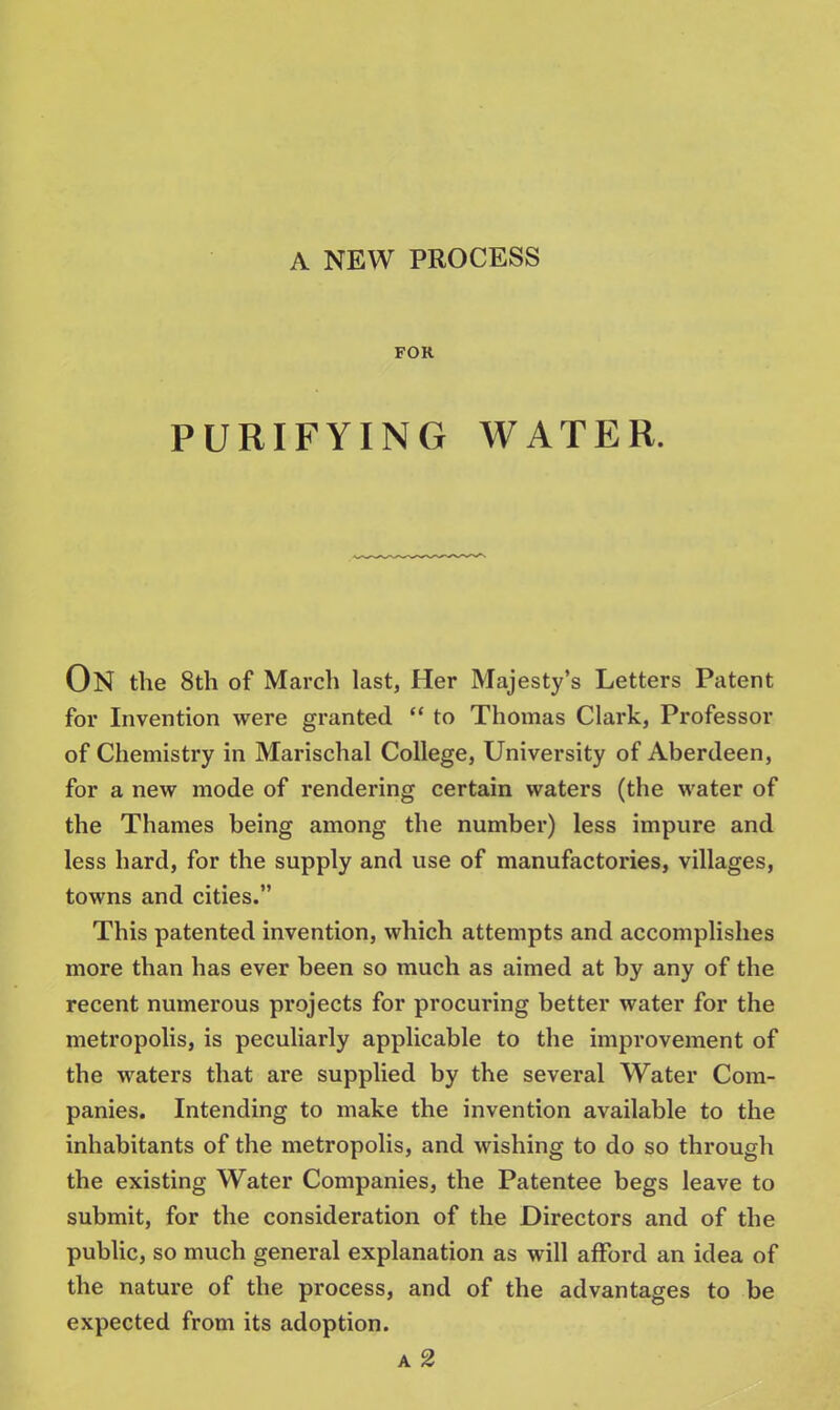 FOR PURIFYING WATER. ON the 8th of March last, Her Majesty's Letters Patent for Invention were granted  to Thomas Clark, Professor of Chemistry in Marischal College, University of Aberdeen, for a new mode of rendering certain waters (the water of the Thames being among the number) less impure and less hard, for the supply and use of manufactories, villages, towns and cities. This patented invention, which attempts and accomplishes more than has ever been so much as aimed at by any of the recent numerous projects for procuring better water for the metropolis, is peculiarly applicable to the improvement of the waters that are supplied by the several Water Com- panies. Intending to make the invention available to the inhabitants of the metropolis, and wishing to do so through the existing Water Companies, the Patentee begs leave to submit, for the consideration of the Directors and of the public, so much general explanation as will afford an idea of the nature of the process, and of the advantages to be expected from its adoption.