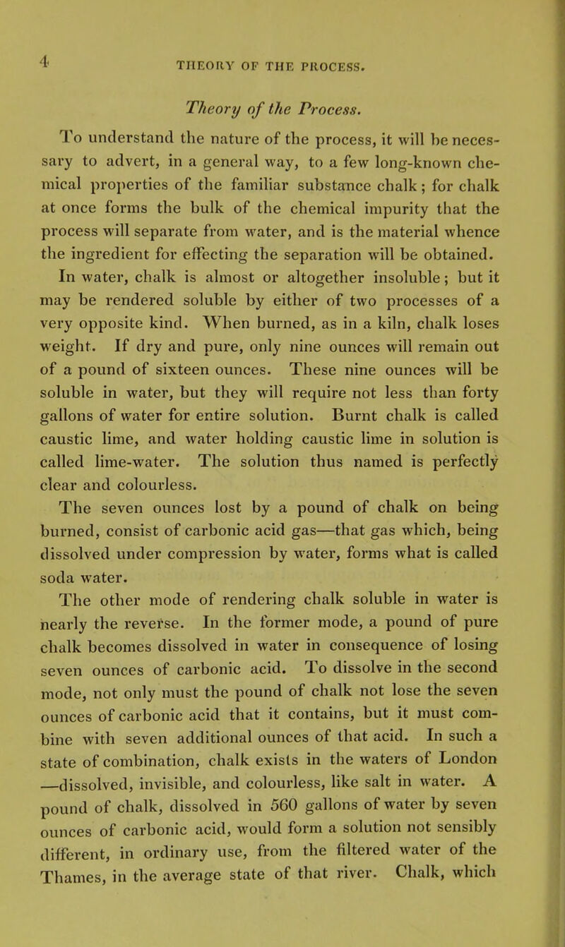 Theory of the Process. To understand the nature of the process, it will be neces- sary to advert, in a general way, to a few long-known che- mical properties of the familiar substance chalk; for chalk at once forms the bulk of the chemical impurity that the process will separate from water, and is the material whence the ingredient for effecting the separation will be obtained. In water, chalk is almost or altogether insoluble; but it may be rendered soluble by either of two processes of a very opposite kind. When burned, as in a kiln, chalk loses weight. If dry and pure, only nine ounces will remain out of a pound of sixteen ounces. These nine ounces will be soluble in water, but they will require not less than forty gallons of water for entire solution. Burnt chalk is called caustic lime, and water holding caustic lime in solution is called lime-water. The solution thus named is perfectly clear and colourless. The seven ounces lost by a pound of chalk on being burned, consist of carbonic acid gas—that gas which, being dissolved under compression by water, forms what is called soda water. The other mode of rendering chalk soluble in water is nearly the reverse. In the former mode, a pound of pure chalk becomes dissolved in water in consequence of losing seven ounces of carbonic acid. To dissolve in the second mode, not only must the pound of chalk not lose the seven ounces of carbonic acid that it contains, but it must com- bine with seven additional ounces of that acid. In such a state of combination, chalk exists in the waters of London —dissolved, invisible, and colourless, like salt in water. A pound of chalk, dissolved in 560 gallons of water by seven ounces of carbonic acid, would form a solution not sensibly different, in ordinary use, from the filtered water of the Thames, in the average state of that river. Chalk, which