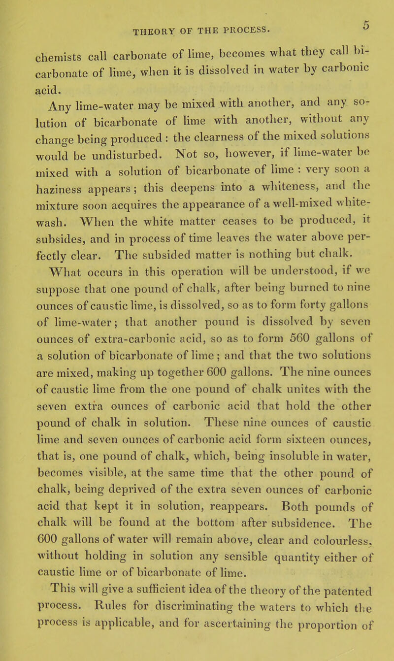 chemists call carbonate of lime, becomes what they call bi- carbonate of lime, when it is dissolved in water by carbonic acid. Any lime-water may be mixed with another, and any so- lution of bicarbonate of lime with another, without any change being produced : the clearness of the mixed solutions would be undisturbed. Not so, however, if lime-water be mixed with a solution of bicarbonate of lime : very soon a haziness appears ; this deepens into a whiteness, and the mixture soon acquires the appearance of a well-mixed white- wash. When the white matter ceases to be produced, it subsides, and in process of time leaves the water above per- fectly clear. The subsided matter is nothing but chalk. What occurs in this operation will be understood, if we suppose that one pound of chalk, after being burned to nine ounces of caustic lime, is dissolved, so as to form forty gallons of lime-water; that another pound is dissolved by seven ounces of extra-carbonic acid, so as to form 560 gallons of a solution of bicarbonate of lime; and that the two solutions are mixed, making up together 600 gallons. The nine ounces of caustic lime from the one pound of chalk unites with the seven extra ounces of carbonic acid that hold the other pound of chalk in solution. These nine ounces of caustic lime and seven ounces of carbonic acid form sixteen ounces, that is, one pound of chalk, which, being insoluble in water, becomes visible, at the same time that the other pound of chalk, being deprived of the extra seven ounces of carbonic acid that kept it in solution, reappears. Both pounds of chalk will be found at the bottom after subsidence. The GOO gallons of water will remain above, clear and colourless, without holding in solution any sensible quantity either of caustic lime or of bicarbonate of lime. This will give a sufficient idea of the theory of the patented process. Rules for discriminating the waters to which the process is applicable, and for ascertaining the proportion of