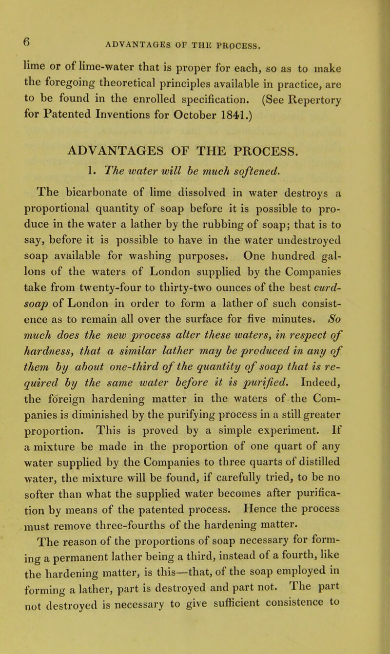 lime or of lime-water that is proper for each, so as to make the foregoing theoretical principles available in practice, are to be found in the enrolled specification. (See Repertory for Patented Inventions for October 1841.) ADVANTAGES OF THE PROCESS. 1. The water will be much softened. The bicarbonate of lime dissolved in water destroys a proportional quantity of soap before it is possible to pro- duce in the water a lather by the rubbing of soap; that is to say, before it is possible to have in the water undestroyed soap available for washing purposes. One hundred gal- lons of the waters of London supplied by the Companies take from twenty-four to thirty-two ounces of the best curd- soap of London in order to form a lather of such consist- ence as to remain all over the surface for five minutes. So much does the new process alter these waters, in respect of hardness, that a similar lather may be produced in any of them by about one-third of the quantity of soap that is re- quired by the same water before it is purified. Indeed, the foreign hardening matter in the waters of the Com- panies is diminished by the purifying process in a still greater proportion. This is proved by a simple experiment. If a mixture be made in the proportion of one quart of any water supplied by the Companies to three quarts of distilled water, the mixture will be found, if carefully tried, to be no softer than what the supplied water becomes after purifica- tion by means of the patented process. Hence the process must remove three-fourths of the hardening matter. The reason of the proportions of soap necessary for form- ing a permanent lather being a third, instead of a fourth, like the hardening matter, is this—that, of the soap employed in forming a lather, part is destroyed and part not. The part not destroyed is necessary to give sufficient consistence to