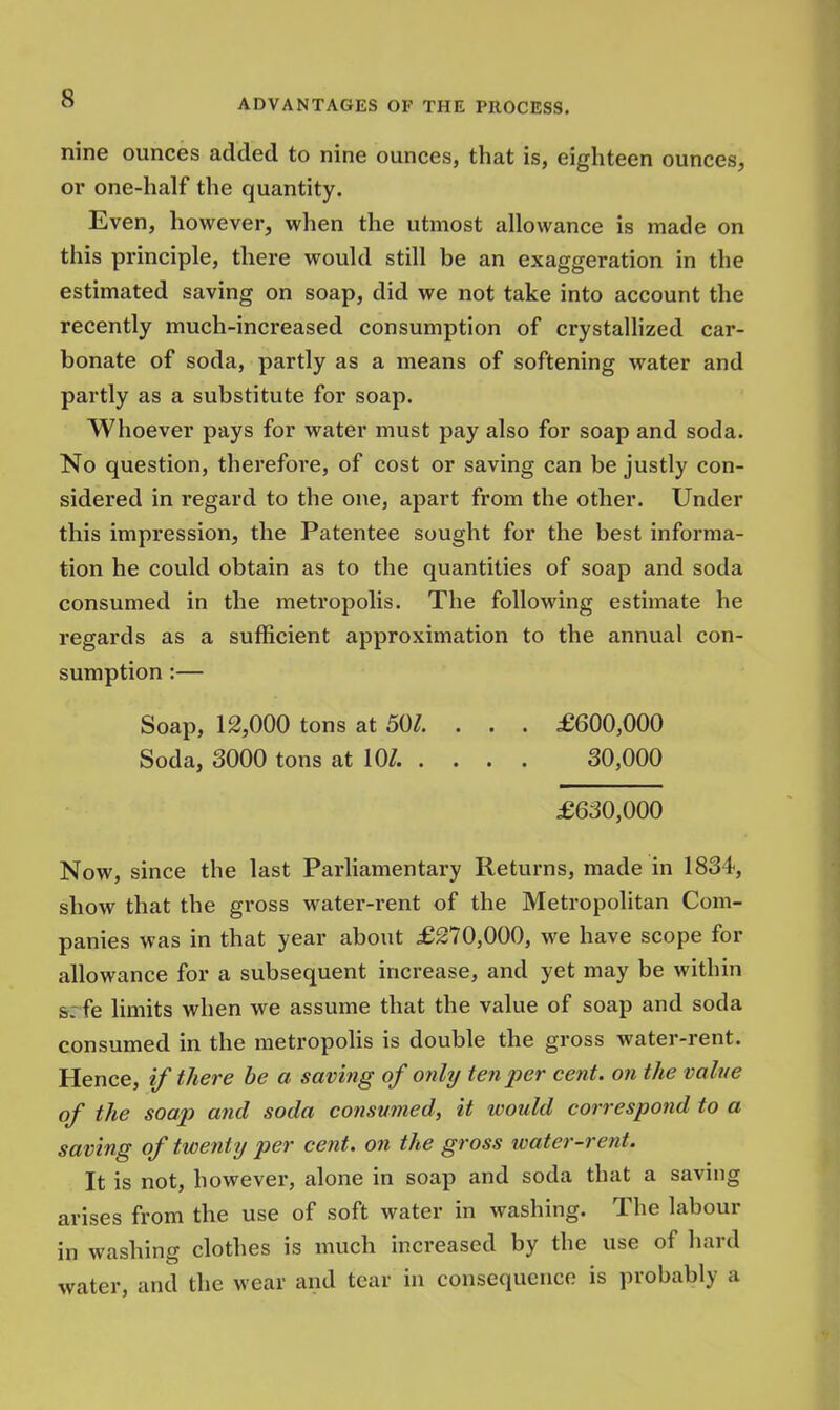 nine ounces added to nine ounces, that is, eighteen ounces, or one-half the quantity. Even, however, when the utmost allowance is made on this principle, there would still be an exaggeration in the estimated saving on soap, did we not take into account the recently much-increased consumption of crystallized car- bonate of soda, partly as a means of softening water and partly as a substitute for soap. Whoever pays for water must pay also for soap and soda. No question, therefore, of cost or saving can be justly con- sidered in regard to the one, apart from the other. Under this impression, the Patentee sought for the best informa- tion he could obtain as to the quantities of soap and soda consumed in the metropolis. The following estimate he regards as a sufficient approximation to the annual con- sumption :— Soap, 12,000 tons at 50/. . . . £600,000 Soda, 3000 tons at 10/. . . . . 30,000 £630,000 Now, since the last Parliamentary Returns, made in 1834, show that the gross water-rent of the Metropolitan Com- panies was in that year about £270,000, we have scope for allowance for a subsequent increase, and yet may be within 99 fe limits when we assume that the value of soap and soda consumed in the metropolis is double the gross water-rent. Hence, if there be a saving of only ten per cent, on the value of the soap and soda consumed, it would correspond to a saving of twenty per cent, on the gross water-rent. It is not, however, alone in soap and soda that a saving arises from the use of soft water in washing. The labour in washing clothes is much increased by the use of hard water, and the wear and tear in consequence is probably a