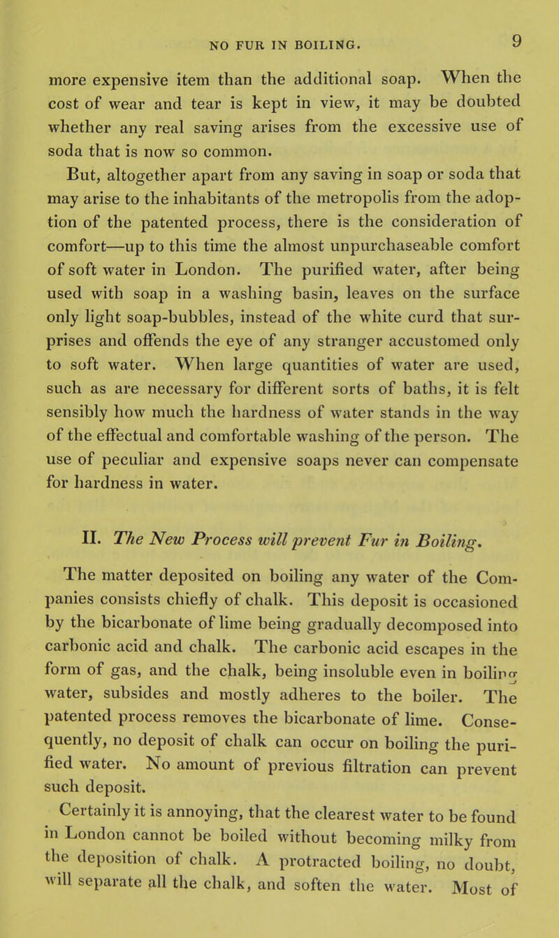 9 more expensive item than the additional soap. When the cost of wear and tear is kept in view, it may be doubted whether any real saving arises from the excessive use of soda that is now so common. But, altogether apart from any saving in soap or soda that may arise to the inhabitants of the metropolis from the adop- tion of the patented process, there is the consideration of comfort—up to this time the almost unpurchaseable comfort of soft water in London. The purified water, after being used with soap in a washing basin, leaves on the surface only light soap-bubbles, instead of the white curd that sur- prises and offends the eye of any stranger accustomed only to soft water. When large quantities of water are used, such as are necessary for different sorts of baths, it is felt sensibly how much the hardness of water stands in the way of the effectual and comfortable washing of the person. The use of peculiar and expensive soaps never can compensate for hardness in water. II. The New Process will prevent Fur in Boiling. The matter deposited on boiling any water of the Com- panies consists chiefly of chalk. This deposit is occasioned by the bicarbonate of lime being gradually decomposed into carbonic acid and chalk. The carbonic acid escapes in the form of gas, and the chalk, being insoluble even in boiling water, subsides and mostly adheres to the boiler. The patented process removes the bicarbonate of lime. Conse- quently, no deposit of chalk can occur on boiling the puri- fied water. No amount of previous filtration can prevent such deposit. Certainly it is annoying, that the clearest water to be found in London cannot be boiled without becoming milky from the deposition of chalk. A protracted boiling, no doubt, will separate all the chalk, and soften the water. Most of