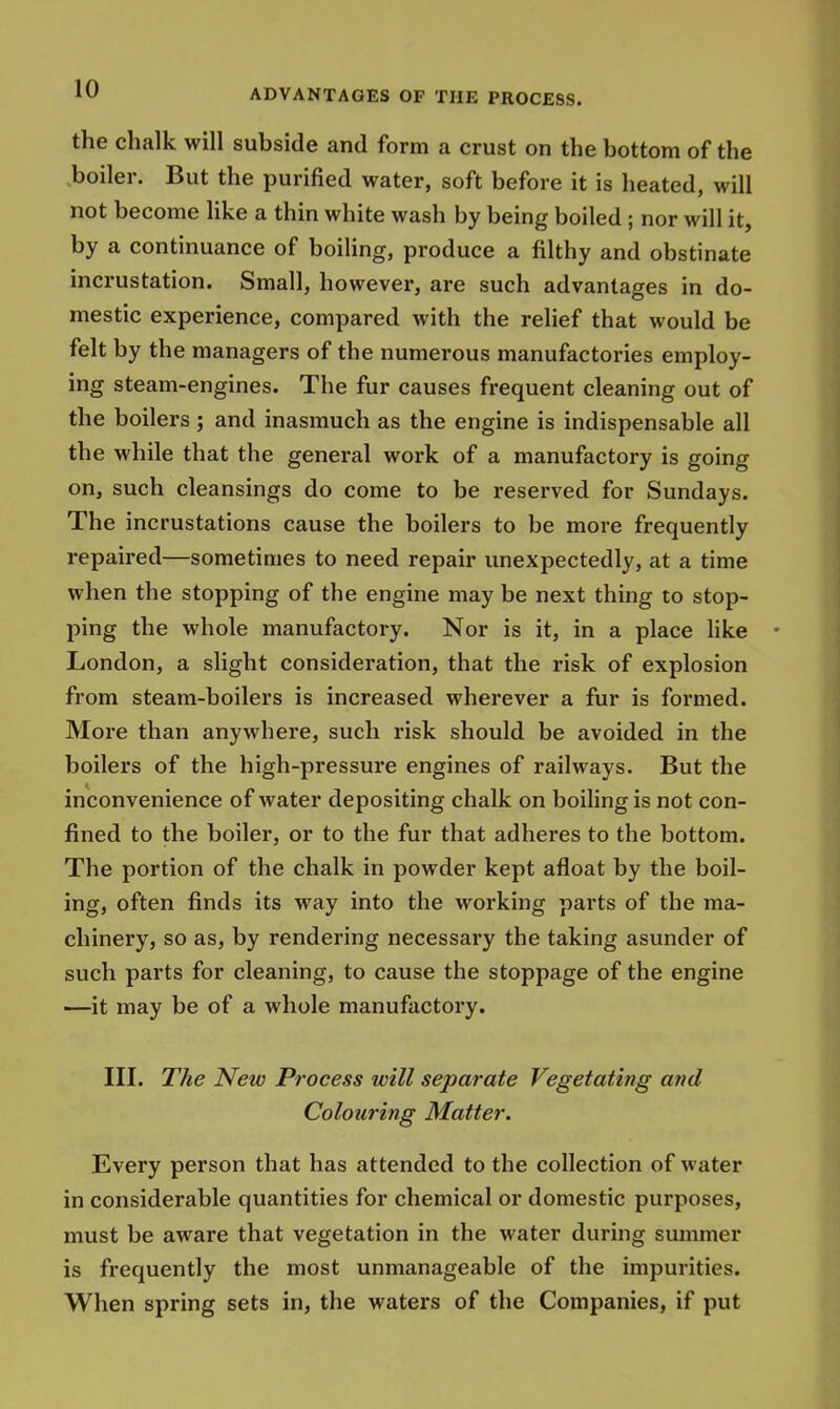 the chalk will subside and form a crust on the bottom of the boiler. But the purified water, soft before it is heated, will not become like a thin white wash by being boiled ; nor will it, by a continuance of boiling, produce a filthy and obstinate incrustation. Small, however, are such advantages in do- mestic experience, compared with the relief that would be felt by the managers of the numerous manufactories employ- ing steam-engines. The fur causes frequent cleaning out of the boilers; and inasmuch as the engine is indispensable all the while that the general work of a manufactory is going on, such cleansings do come to be reserved for Sundays. The incrustations cause the boilers to be more frequently repaired—sometimes to need repair unexpectedly, at a time when the stopping of the engine may be next thing to stop- ping the whole manufactory. Nor is it, in a place like London, a slight consideration, that the risk of explosion from steam-boilers is increased wherever a fur is formed. More than anywhere, such risk should be avoided in the boilers of the high-pressure engines of railways. But the inconvenience of water depositing chalk on boiling is not con- fined to the boiler, or to the fur that adheres to the bottom. The portion of the chalk in powder kept afloat by the boil- ing, often finds its way into the working parts of the ma- chinery, so as, by rendering necessary the taking asunder of such parts for cleaning, to cause the stoppage of the engine —it may be of a whole manufactory. III. The New Process will separate Vegetating and Colouring Matter. Every person that has attended to the collection of water in considerable quantities for chemical or domestic purposes, must be aware that vegetation in the water during summer is frequently the most unmanageable of the impurities. When spring sets in, the waters of the Companies, if put