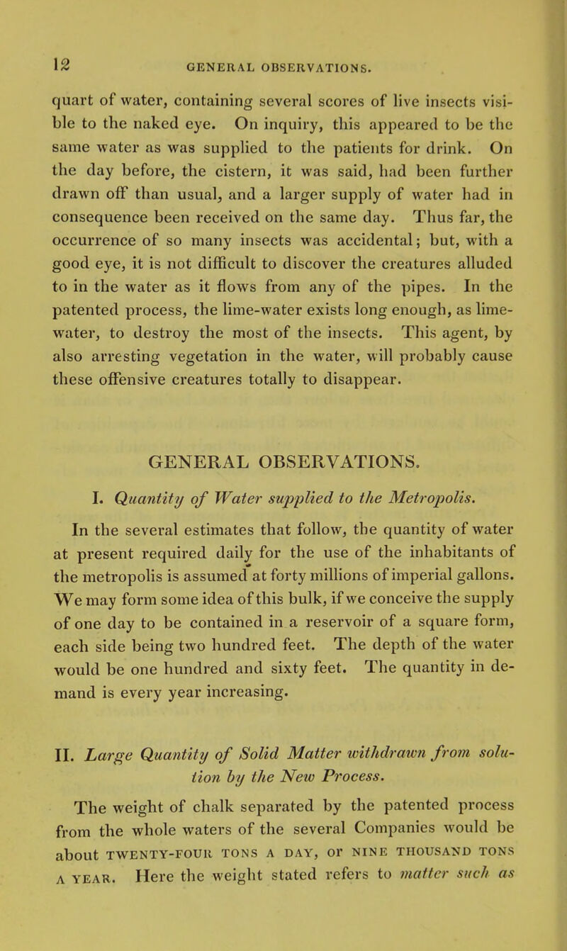 \2 quart of water, containing several scores of live insects visi- ble to the naked eye. On inquiry, this appeared to be the same water as was supplied to the patients for drink. On the day before, the cistern, it was said, had been further drawn off than usual, and a larger supply of water had in consequence been received on the same day. Thus far, the occurrence of so many insects was accidental; but, with a good eye, it is not difficult to discover the creatures alluded to in the water as it flows from any of the pipes. In the patented process, the lime-water exists long enough, as lime- water, to destroy the most of the insects. This agent, by also arresting vegetation in the water, will probably cause these offensive creatures totally to disappear. GENERAL OBSERVATIONS. I. Quantit?/ of Water supplied to the Metropolis. In the several estimates that follow, the quantity of water at present required daily for the use of the inhabitants of the metropolis is assumed at forty millions of imperial gallons. We may form some idea of this bulk, if we conceive the supply of one day to be contained in a reservoir of a square form, each side being two hundred feet. The depth of the water would be one hundred and sixty feet. The quantity in de- mand is every year increasing. II. Large Quantity of Solid Matter withdrawn from solu- tion by the New Process. The weight of chalk separated by the patented process from the whole waters of the several Companies would be about TWENTY-FOUR TONS A DAY, Or NINE THOUSAND TONS a year. Here the weight stated refers to matter such as